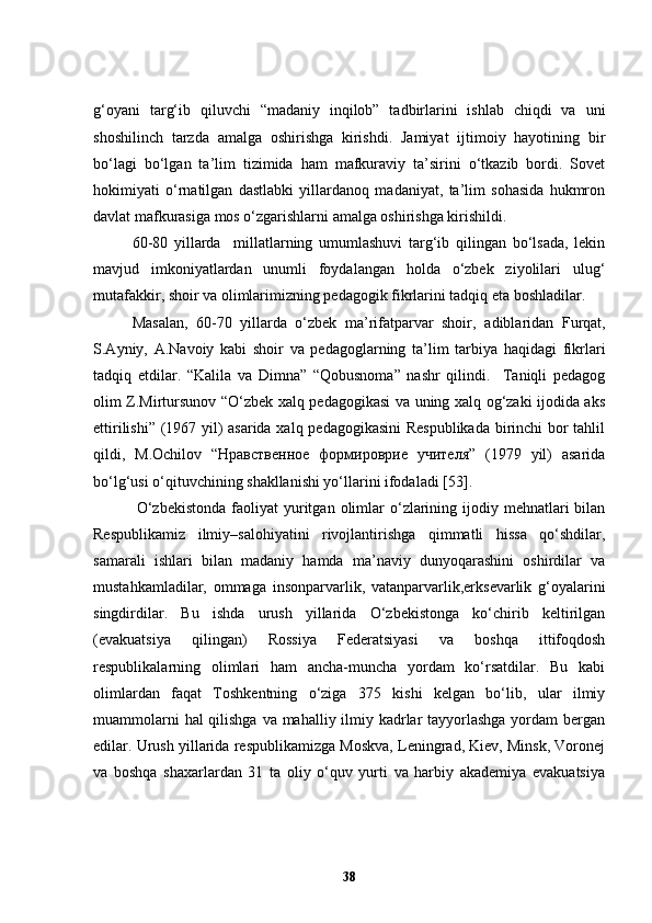 g‘oyani   targ‘ib   qiluvchi   “madaniy   inqilob”   tadbirlarini   ishlab   chiqdi   va   uni
shoshilinch   tarzda   amalga   oshirishga   kirishdi.   Jamiyat   ijtimoiy   hayotining   bir
bo‘lagi   bo‘lgan   ta’lim   tizimida   ham   mafkuraviy   ta’sirini   o‘tkazib   bordi.   Sovet
hokimiyati   o‘rnatilgan   dastlabki   yillardanoq   madaniyat,   ta’lim   sohasida   hukmron
davlat mafkurasiga mos o‘zgarishlarni amalga oshirishga kirishildi.
60-80   yillarda     millatlarning   umumlashuvi   targ‘ib   qilingan   bo‘lsada,   lekin
mavjud   imkoniyatlardan   unumli   foydalangan   holda   o‘zbek   ziyolilari   ulug‘
mutafakkir, shoir va olimlarimizning pedagogik fikrlarini tadqiq eta boshladilar.
Masalan,   60-70   yillarda   o‘zbek   ma’rifatparvar   shoir ,   adiblar i dan   Furqat,
S.Ayniy,   A.Navoiy   kabi   shoir   va   pedagoglarning   ta’lim   tarbiya   haqidagi   fikrlari
tadqiq   et dilar .   “Kalila   va   Dimna”   “Qobusnoma”   nashr   qilindi.     Taniqli   pedagog
olim Z.Mirtursunov “O‘zbek xalq pedagogikasi va uning xalq og‘zaki ijodida aks
ettirilishi” (1967 yil) asarida xalq pedagogikasini Respublikada birinchi bor tahlil
qildi,   M.Ochilov   “Нравственное   формироврие   учителя”   (1979   yil)   asarida
bo‘lg‘usi o‘qituvchining shakllanishi yo‘llarini ifodaladi  [53] . 
                O‘zbekistonda   faoliyat   yuritgan  olimlar   o‘zlarining  ijodiy  mehnatlari  bilan
Respublikamiz   ilmiy–salohiyatini   rivojlantirishga   qimmatli   hissa   qo‘shdilar,
samarali   ishlari   bilan   madaniy   hamda   ma’naviy   dunyoqarashini   oshirdilar   va
mustahkamladilar,   ommaga   insonparvarlik,   vatanparvarlik,erksevarlik   g‘oyalarini
singdirdilar.   Bu   ishda   urush   yillarida   O‘zbekistonga   ko‘chirib   keltirilgan
(evakuatsiya   qilingan)   Rossiya   Federatsiyasi   va   boshqa   ittifoqdosh
respublikalarning   olimlari   ham   ancha-muncha   yordam   ko‘rsatdilar.   Bu   kabi
olimlardan   faqat   Toshkentning   o‘ziga   375   kishi   kelgan   bo‘lib,   ular   ilmiy
muammolarni  hal qilishga va mahalliy ilmiy kadrlar  tayyorlashga yordam  bergan
edilar. Urush yillarida respublikamizga Moskva, Leningrad, Kiev, Minsk, Voronej
va   boshqa   shaxarlardan   31   ta   oliy   o‘quv   yurti   va   harbiy   akademiya   evakuatsiya
38 