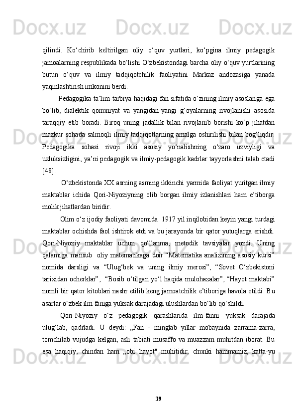 qilindi.   Ko‘chirib   keltirilgan   oliy   o‘quv   yurtlari,   ko‘pgina   ilmiy   pedagogik
jamoalarning respublikada bo‘lishi O‘zbekistondagi barcha oliy o‘quv yurtlarining
butun   o‘quv   va   ilmiy   tadqiqotchilik   faoliyatini   Markaz   andozasiga   yanada
yaqinlashtirish imkonini berdi.
         Pedagogika ta’lim-tarbiya haqidagi fan sifatida o‘zining ilmiy asoslariga ega
bo‘lib,   dialektik   qonuniyat   va   yangidan-yangi   g‘oyalarning   rivojlanishi   asosida
taraqqiy   etib   boradi.   Biroq   uning   jadallik   bilan   rivojlanib   borishi   ko‘p   jihatdan
mazkur  sohada  salmoqli  ilmiy tadqiqotlarning amalga  oshirilishi   bilan bog‘liqdir.
Pedagogika   sohasi   rivoji   ikki   asosiy   yo‘nalishning   o‘zaro   uzviyligi   va
uzluksizligini, ya’ni pedagogik va ilmiy-pedagogik kadrlar tayyorlashni talab etadi
[48]  .   
             O‘zbekistonda XX asrning asrning ikkinchi yarmida faoliyat yuritgan ilmiy
maktablar   ichida   Qori-Niyoziyning   olib   borgan   ilmiy   izlanishlari   ham   e’tiborga
molik jihatlardan biridir.
Olim o‘z ijodiy faoliyati davomida   1917 yil in q ilobidan keyin yangi turdagi
maktablar ochishda faol ishtirok etdi   va bu jarayonda bir qator yutuqlarga erishdi.
Qori-Niyoziy   maktablar   uchun   qo‘llanma,   metodik   tavsiyalar   yozdi.   Uning
qalamiga   mansub     oliy   matematikaga   doir   “Matematika   analizining   asosiy   kursi”
nomida   darsli gi   va   “Ulug‘bek   va   uning   ilmiy   merosi”,   “Sovet   O‘zbekistoni
tarixidan ocherklar”,   “Bosib o‘tilgan yo‘l haqida mulohazalar”, “Hayot maktabi”
nomli bir qator   kitoblari nashr etil ib keng jamoatchilik e’tiboriga havola etildi .  Bu
asarlar o‘zbek ilm faniga yuksak darajadagi ulushlardan bo‘lib qo‘shildi. 
Qo ri-Niyoziy   o‘ z   pedagogik   q arashlarida   ilm-fanni   yuk sak   darajada
ulug‘lab,   q adrladi.   U   deydi:   „Fan   -   minglab   yillar   mobaynida   zarrama-zarra,
tomchilab   vujudga   kelgan,   asli   tabiati   musaffo   va   muazzam   muhitdan   iborat.   Bu
esa   ha q i q iy,   chindan   h am   „obi   h ayot"   mu h itidir,   chunki   h ammamiz,   katta-yu
39 