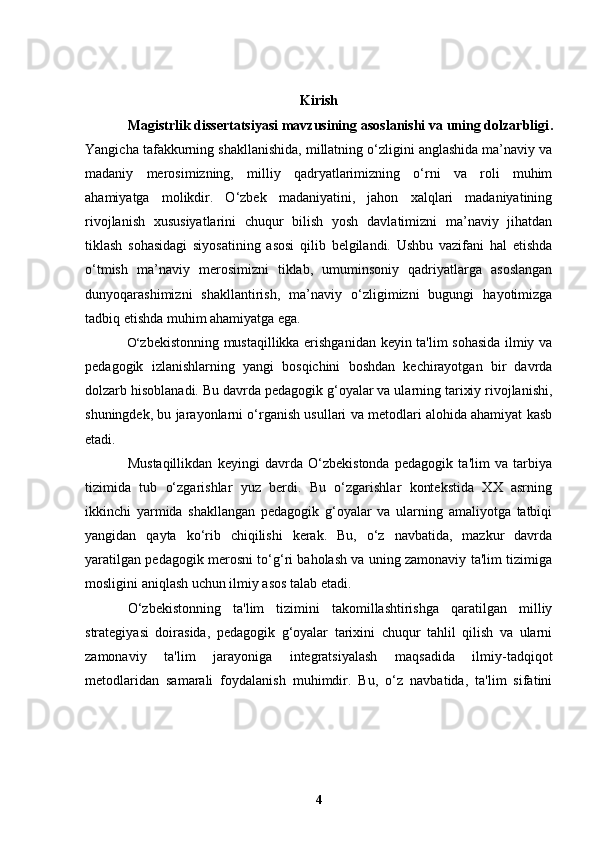 Kirish
Magistrlik dissertatsiyasi mavzusining asoslanishi va uning dolzarbligi .
Yangicha tafakkurning shakllanishida, millatning o‘zligini anglashida ma’naviy va
madaniy   merosimizning,   milliy   qadryatlarimizning   o‘rni   va   roli   muhim
ahamiyatga   molikdir.   O‘zbek   madaniyatini,   jahon   xalqlari   madaniyatining
rivojlanish   xususiyatlarini   chuqur   bilish   yosh   davlatimizni   ma’naviy   jihatdan
tiklash   sohasidagi   siyosatining   asosi   qilib   belgilandi.   Ushbu   vazifani   hal   etishda
o‘tmish   ma’naviy   merosimizni   tiklab,   umuminsoniy   qadriyatlarga   asoslangan
dunyoqarashimizni   shakllantirish,   ma’naviy   o‘zligimizni   bugungi   hayotimizga
tadbiq etishda muhim ahamiyatga ega.
O‘ zbekistonning mustaqillikka erishganidan keyin ta'lim sohasida ilmiy va
pedagogik   izlanishlarning   yangi   bosqichini   boshdan   kechirayotgan   bir   davrda
dolzarb hisoblanadi. Bu davrda pedagogik g‘oyalar va ularning tarixiy rivojlanishi,
shuningdek, bu jarayonlarni o‘rganish usullari va metodlari alohida ahamiyat kasb
etadi.
Mustaqillikdan   keyingi   davrda   O‘zbekistonda   pedagogik   ta'lim   va   tarbiya
tizimida   tub   o‘zgarishlar   yuz   berdi.   Bu   o‘zgarishlar   kontekstida   XX   asrning
ikkinchi   yarmida   shakllangan   pedagogik   g‘oyalar   va   ularning   amaliyotga   tatbiqi
yangidan   qayta   ko‘rib   chiqilishi   kerak.   Bu,   o‘z   navbatida,   mazkur   davrda
yaratilgan pedagogik merosni to‘g‘ri baholash va uning zamonaviy ta'lim tizimiga
mosligini aniqlash uchun ilmiy asos talab etadi.
O‘zbekistonning   ta'lim   tizimini   takomillashtirishga   qaratilgan   milliy
strategiyasi   doirasida,   pedagogik   g‘oyalar   tarixini   chuqur   tahlil   qilish   va   ularni
zamonaviy   ta'lim   jarayoniga   integratsiyalash   maqsadida   ilmiy-tadqiqot
metodlaridan   samarali   foydalanish   muhimdir.   Bu,   o‘z   navbatida,   ta'lim   sifatini
4 