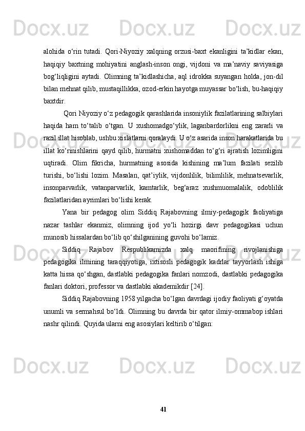 alohida   o‘rin   tutadi.   Qori-Niyoziy   xalqning   orzusi-baxt   ekanligini   ta’kidlar   ekan,
haqiqiy   baxtning   mohiyatini   anglash-inson   ongi,   vijdoni   va   ma’naviy   saviyasiga
bog‘liqligini  aytadi.  Olimning ta’kidlashicha,  aql   idrokka  suyangan  holda,  jon-dil
bilan mehnat qilib, mustaqillikka, ozod-erkin hayotga muyassar bo‘lish, bu-haqiqiy
baxtdir.
 Qori Niyoziy o‘z pedagogik qarashlarida insoniylik fazilatlarining salbiylari
haqida   ham   to‘talib   o‘tgan.   U   xushomadgo‘ylik,   laganbardorlikni   eng   zararli   va
razil illat hisoblab, ushbu xislatlarni qoralaydi. U o‘z asarida inson harakatlarida bu
illat   ko‘rinishlarini   qayd   qilib,   hurmatni   xushomaddan   to‘g‘ri   ajratish   lozimligini
uqtiradi.   Olim   fikricha,   hurmatning   asosida   kishining   ma’lum   fazilati   sezilib
turishi,   bo‘lishi   lozim.   Masalan,   qat’iylik,   vijdonlilik,   bilimlilik,   mehnatsevarlik,
insonparvarlik,   vatanparvarlik,   kamtarlik,   beg‘araz   xushmuomalalik,   odoblilik
fazilatlaridan ayrimlari bo‘lishi kerak. 
Yana   bir   pedagog   olim   Siddiq   Rajabovning   ilmiy-pedagogik   faoliyatiga
nazar   tashlar   ekanmiz,   olimning   ijod   yo‘li   hozirgi   davr   pedagogikasi   uchun
munosib hissalardan bo‘lib qo‘shilganining guvohi bo‘lamiz. 
Siddiq   Rajabov   Respublikamizda   xalq   maorifining   rivojlanishiga
pedagogika   ilmining   taraqqiyotiga,   ixtisosli   pedagogik   kadrlar   tayyorlash   ishiga
katta hissa  qo‘shgan, dastlabki  pedagogika fanlari nomzodi, dastlabki  pedagogika
fanlari doktori, professor va dastlabki akademikdir [24].
Siddiq Rajabovning 1958 yilgacha bo‘lgan davrdagi ijodiy faoliyati g‘oyatda
unumli va sermahsul bo‘ldi. Olimning bu davrda bir qator ilmiy-ommabop ishlari
nashr qilindi. Quyida ularni eng asosiylari keltirib o‘tilgan:
41 