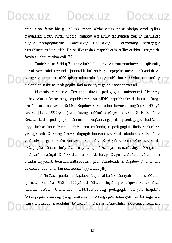 ani q lik   va   faraz   birligi,   bilimni   puxta   o‘ zlashtirish   prin t siplariga   amal   q ilish
g‘oyalarini   ilgari   surdi.   Siddi q   Rajabov   o‘ z   ilmiy   faoliyatida   xorijiy   mamlakat
buyuk   pedagoglaridan   Komenskiy,   Ushinskiy,   L.Tolstoyning   pedagogik
q arashlarini   tad q i q   q ilib,   ilg‘or   fikrlaridan   respublikada   ta’lim-tarbiya   jarayonida
foydalanishni tavsiya etdi  [52] .
Taniqli olim S iddiq   Rajabov   ko‘plab   pedagogik muammolarini hal qilishda ,
ularni   yechimini   topishda   jonbozlik   ko‘rsatdi,   pedagogika   tarixini   o‘rganish   va
uning rivoj lanish ini  tahlil  qilish  sohalarida   faoliyat   olib bordi .   O‘zbekiston   milliy
maktablari tarixiga, pedagogika fani taraqqiyotiga doir asarlar yaratdi.
Nizomiy   nomidagi   Toshkent   davlat   pedagogika   universiteti   Umumiy
pedagogika   kafedrasining   respublikamiz   va   MDH   respublikalarida   katta   nufuzga
ega   bo‘lishi   akademik   Siddiq   Rajabov   nomi   bilan   bevosita   bog‘liqdir.   43   yil
davomi   (1947-1990-yillar)da   kafedraga   rahbarlik   qilgan   akademik   S.   R.   Rajabov
Respublikada   pedagogika   fanining   rivojlanishiga,   ilmiy-pedagogik   kadrlarni
tayyorlashga   katta   hissa   qo‘shdi,   tom   ma’noda,   u   pedagogika   ilmiy   maktabini
yaratgan   edi.   O‘zining   ilmiy-pedagogik   faoliyati   davomida   akademik   S.   Rajabov
yosh   olimlarga   hamisha   yordam   berib   keldi.   S.   Rajabov   uzoq   yillar   davomida
pedagogika   fanlari   bo‘yicha   ilmiy   daraja   beradigan   ixtisoslashgan   kengashni
boshqarib,   nafaqat   O‘zbekiston,   balki   Markaziy   Osiyo   davlatlari   uchun   ham
olimlar   tayyorlab   berishda   katta   xizmat   qildi.   Akademik   S.   Rajabov   7   nafar   fan
doktorini, 130 nafar fan nomzodini tayyorladi.[49]
    Ta’kidlash   joizki,   S.Rajabov   faqat   rahbarlik   faoliyati   bilan   cheklanib
qolmadi, aksincha, 1958—1966 yillarda 50 dan ortiq ilmiy va o‘quv-metodik ishlar
muallifi   bo‘ldi.   Chunonchi,   “L.N.Tolstoyning   pedagogik   faoliyati   haqida”,
“Pedagogika   fanining   yangi   vazifalari”,   “Pedagogika   nazariyasi   va   tarixiga   oid
ilmiy-ommabop   maqolalar   to‘plami”,   “Darsda   o‘quvchilar   aktivligini   oshirish
43 