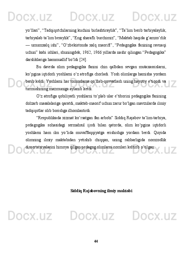 yo‘llari”, “Tadqiqotchilarning kuchini birlashtiraylik”, “Ta’lim berib tarbiyalaylik,
tarbiyalab ta’lim beraylik”, “Eng sharafli burchimiz”, “Maktab haqida g‘amxo‘rlik
—   umumxalq   ishi”,   “O‘zbekistonda   xalq   maorifi”,   “Pedagogika   fanining   ravnaqi
uchun” kabi ishlari, shuningdek, 1962, 1966 yillarda nashr qilingan “Pedagogika”
darsliklariga hammuallif bo‘ldi [24].
Bu   davrda   olim   pedagogika   fanini   chin   qalbdan   sevgan   mutaxassislarni,
ko‘pgina iqtidorli yoshlarni o‘z atrofiga chorladi. Yosh olimlarga hamisha yordam
berib keldi. Yoshlarni har tomonlama qo‘llab-quvvatlash uning hayotiy e’tiqodi va
turmushining mazmuniga aylanib ketdi. 
O‘z atrofiga qobiliyatli yoshlarni to‘plab ular e’tiborini pedagogika fanining
dolzarb masalalariga qaratdi, maktab-maorif uchun zarur bo‘lgan mavzularda ilmiy
tadqiqotlar olib borishga ilhomlantirdi.
“Respublikada xizmat ko ‘ rsatgan fan arbobi” Siddiq Rajabov ta’lim-tarbiya,
pedagogika   sohasidagi   sermahsul   ijodi   bilan   qatorda,   olim   ko ‘ pgina   iqtidorli
yoshlarni   ham   ilm   yo ‘ lida   muvaffaqqiyatga   erishishga   yordam   berdi.   Quyida
olimning   ilmiy   maktabidan   yetishib   chiqqan,   uning   rahbarligida   nomzodlik
dissertatsiyalarini himoya qilgan pedagog olimlarni nomlari keltirib o ‘ tilgan:
Siddiq Rajabovning ilmiy maktabi
44 