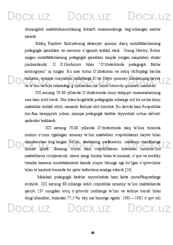 shuningdek   maktabshunoslikning   dolzarb   muammolariga   bag’ishlangan   asarlar
yaratdi. 
Siddiq   Rajabov   faoliyatining   aksariyat   qismini   sharq   mutafakkirlarining
pedagogik   qarashlari   va   merosini   o‘rganish   tashkil   etadi.     Uning   Navoiy,   Bobur
singari   mutafakkirlarning   pedagogik   qarashlari   haqida   yozgan   maqolalari   shular
jumlasidandir.   U   K.Hoshimov   bilan   “O‘zbekistonda   pedagogik   fikrlar
antologiyasi”   ni   tuzgan.   Bu   asar   butun   O‘zbekiston   va   sobiq   ittifoqdagi   barcha
millatlar, ayniqsa rusiyzabon millatlarga O‘rta Osiyo qomusiy olimlarining hayoti
va ta’lim-tarbiya sohasidagi g‘oyalaridan ma’lumot beruvchi qimmatli manbadir. 
XX   asrning   70-80   yillarida   O‘zbekistonda   ilmiy-tadqiqot   muassasalarining
soni ham ortib bordi. Shu bilan birgalikda pedagogika sohasiga oid bir necha ilmiy
maktablar tashkil etilib, samarali faoliyat olib borishdi. Bu davrda ham Respublika
ilm-fani   taraqqiyoti   uchun,   ayniqsa   pedagogik   kadrlar   tayyorlash   uchun   zalvorli
qadamlar tashlandi. 
XX   asrning   70-80   yillarida   O‘zbekistonda   xalq   ta’limi   tizimida
muhim   o‘rinni   egallagan   umumiy   ta’lim   maktablari   respublikamiz   hayoti   bilan
chambarchas   bog‘langan   bo‘lib,   davlatning   mafkuraviy,   madaniy   vazifalariga
xizmat   qiladi.   Shuning   uchun   ham   respublikamiz   hukumati   umumta’lim
maktablarini rivojlantirish, ularni yangi binolar bilan ta’minlash, o‘quv va moddiy
texnika   bazasini   mustahkamlash   hamda   yuqori   bilimga   ega   bo‘lgan   o‘qitu v chilar
bilan ta’minlash borasida bir qator tadbirlarni amalga oshirdi  [24] .  
  Malakali   pedagogik   k adrlar   tayyorlashda   ham   katta   muvaffaqiyatlarga
erishildi.   XX   asrning   80-yillariga   kelib   respublika   umumiy   ta’lim   maktablarida
qariyb   237   mingdan   ortiq   o‘qituvchi   yoshlarga   ta’l i m   va   tarbiya   b e rish   bilan
shug‘ullandilar, bulardan 77,5 %i oliy ma’lumotga egadir. 1981—1982   o‘quv yili
46 