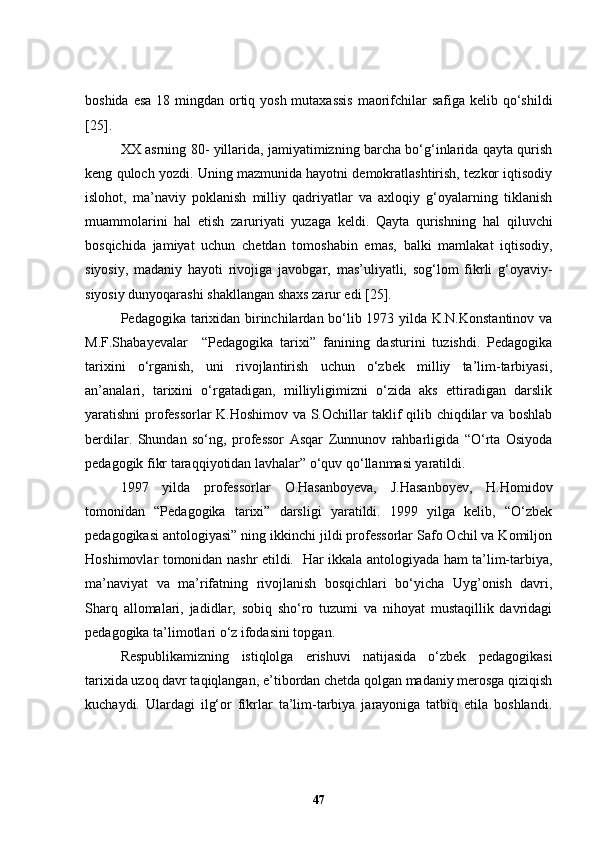 boshida esa 18 mingdan ortiq yosh mutaxassis  maorifchilar  safiga kelib qo‘shildi
[25] .
XX asrning 80- yillarida, jamiyatimizning barcha bo‘g‘inlarida qayta qurish
keng quloch yozdi. Uning mazmunida hayotni demokratlashtirish, tezkor iqtisodiy
islohot,   ma’naviy   poklanish   milliy   qadriyatlar   va   axloqiy   g‘oyalarning   tiklanish
muammolarini   hal   etish   zaruriyati   yuzaga   keldi.   Qayta   qurishning   hal   qiluvchi
bosqichida   jamiyat   uchun   chetdan   tomoshabin   emas,   balki   mamlakat   iqtisodiy,
siyosiy,   madaniy   hayoti   rivojiga   javobgar,   mas’uliyatli,   sog‘lom   fikrli   g‘oyaviy-
siyosiy dunyoqarashi  sh akllangan shaxs zarur edi [2 5 ].
Pedagogika tarixidan birinchilardan bo‘lib 1973 yilda K.N.Konstantinov va
M.F.Shabayevalar     “Pedagogika   tarixi”   fanining   dasturini   tuzishdi.   Pedagogika
tarixini   o‘rganish,   uni   rivojlantirish   uchun   o‘zbek   milliy   ta’lim-tarbiyasi,
an’analari,   tarixini   o‘rgatadigan,   milliyligimizni   o‘zida   aks   ettiradigan   darslik
yaratishni professorlar K.Hoshimov va S.Ochillar taklif qilib chiqdilar va boshlab
berdilar.   Shundan   so‘ng,   professor   Asqar   Zunnunov   rahbarligida   “O‘rta   Osiyoda
pedagogik fikr taraqqiyotidan lavhalar” o‘quv qo‘llanmasi yaratildi. 
1997   yilda   professorlar   O.Hasanboyeva,   J.Hasanboyev,   H.Homidov
tomonidan   “Pedagogika   tarixi”   darsligi   yaratildi.   1999   yilga   kelib,   “O‘zbek
pedagogikasi antologiyasi” ning ikkinchi jildi professorlar Safo Ochil va Komiljon
Hoshimovlar tomonidan nashr etildi.   Har ikkala antologiyada ham ta’lim-tarbiya,
ma’naviyat   va   ma’rifatning   rivojlanish   bosqichlari   bo‘yicha   Uyg’onish   davri,
Sharq   allomalari,   jadidlar,   sobiq   sho‘ro   tuzumi   va   nihoyat   mustaqillik   davridagi
pedagogika ta’limotlari o‘z ifodasini topgan. 
Respublikamizning   istiqlolga   erishuvi   natijasida   o‘zbek   pedagogikasi
tarixida uzoq davr taqiqlanga n , e’tibordan   chetda qolgan madaniy merosga qiziqish
kuchaydi.   Ulardagi   ilg‘or   fikrlar   ta’lim-tarbiya   jarayoniga   tatbiq   etila   boshlandi.
47 