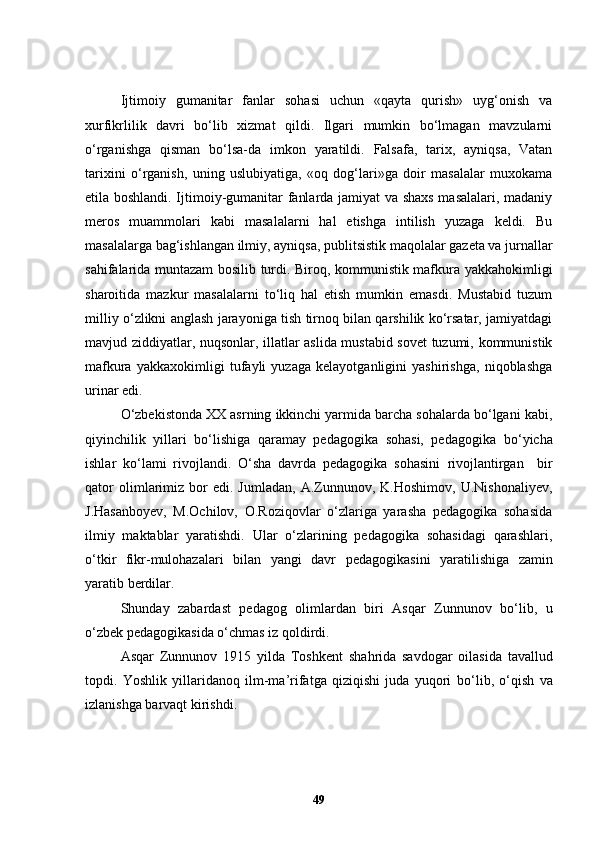 Ijtimoiy   gumanitar   fanlar   sohasi   uchun   «qayta   qurish»   uyg‘onish   va
xurfikrlilik   davri   bo‘lib   xizmat   qildi.   Ilgari   mumkin   bo‘lmagan   mavzularni
o‘rganishga   qisman   bo‘lsa-da   imkon   yaratildi.   Falsafa,   tarix,   ayniqsa,   Vatan
tarixini   o‘rganish,   uning   uslubiyatiga,   «oq   dog‘lari»ga   doir   masalalar   muxokama
etila boshlandi. Ijtimoiy-gumanitar fanlarda jamiyat va shaxs masalalari, madaniy
meros   muammolari   kabi   masalalarni   hal   etishga   intilish   yuzaga   keldi.   Bu
masalalarga bag‘ishlangan ilmiy, ayniqsa, publitsistik maqolalar gazeta va jurnallar
sahifalarida muntazam bosilib turdi. Biroq, kommunistik mafkura yakkahokimligi
sharoitida   mazkur   masalalarni   to‘liq   hal   etish   mumkin   emasdi.   Mustabid   tuzum
milliy o‘zlikni anglash jarayoniga tish tirnoq bilan qarshilik ko‘rsatar, jamiyatdagi
mavjud ziddiyatlar, nuqsonlar, illatlar aslida mustabid sovet tuzumi, kommunistik
maf kura   yakkaxokimligi   tufayli   yuzaga   kelayotganligini   yashirishga,   niqoblashga
urinar edi.
O‘zbekistonda XX asrning ikkinchi yarmida barcha sohalarda bo‘lgani kabi,
qiyinchilik   yillari   bo‘lishiga   qaramay   pedagogika   sohasi,   pedagog ik a   bo‘yicha
ishlar   ko‘lami   rivojlandi.   O‘sha   davrda   pedagogika   sohasini   rivojlantirgan     bir
qator   olimlarimiz   bor   edi.  Jumladan,   A.Zunnunov,   K.Hoshimov,   U.Nishonaliyev,
J.Hasanbo y ev,   M.Ochilov,   O.Roziqovlar   o‘zlariga   yarasha   pedagogika   sohasida
ilmiy   maktablar   yaratishdi.   Ular   o‘zlarining   pedagogika   sohasidagi   qarashlari,
o‘tkir   fikr-mulohazalari   bilan   yangi   davr   pedagogika sini   yaratilishiga   zamin
yaratib berdilar.   
Shunday   zabardast   pedagog   olimlardan   biri   Asqar   Zunnunov   bo‘lib,   u
o‘zbek pedagogikasida o‘chmas iz qoldirdi.
As q ar   Zunnunov   1915   yilda   T oshkent   sha h rida   savdogar   oilasida   t av allud
topdi.   Yoshlik   yillaridanoq   ilm-ma’rifatga   qiziqishi   juda   yuqori   bo ‘ lib,   o ‘ qish   va
izlanishga barvaqt kirishdi. 
49 