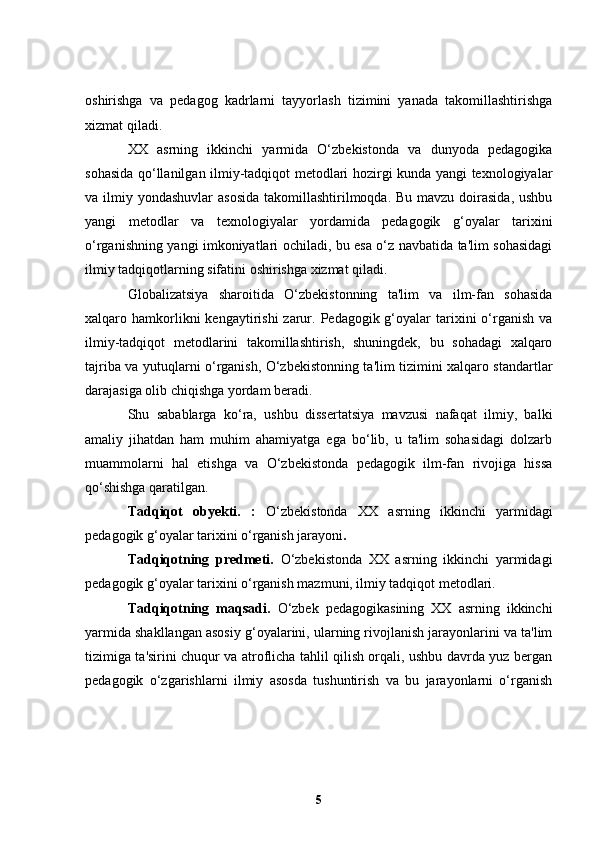 oshirishga   va   pedagog   kadrlarni   tayyorlash   tizimini   yanada   takomillashtirishga
xizmat qiladi.
XX   asrning   ikkinchi   yarmida   O‘zbekistonda   va   dunyoda   pedagogika
sohasida qo‘llanilgan ilmiy-tadqiqot metodlari hozirgi kunda yangi texnologiyalar
va ilmiy yondashuvlar  asosida  takomillashtirilmoqda. Bu mavzu  doirasida,  ushbu
yangi   metodlar   va   texnologiyalar   yordamida   pedagogik   g‘oyalar   tarixini
o‘rganishning yangi imkoniyatlari ochiladi, bu esa o‘z navbatida ta'lim sohasidagi
ilmiy tadqiqotlarning sifatini oshirishga xizmat qiladi.
Globalizatsiya   sharoitida   O‘zbekistonning   ta'lim   va   ilm-fan   sohasida
xalqaro hamkorlikni  kengaytirishi   zarur.  Pedagogik g‘oyalar  tarixini  o‘rganish  va
ilmiy-tadqiqot   metodlarini   takomillashtirish,   shuningdek,   bu   sohadagi   xalqaro
tajriba va yutuqlarni o‘rganish, O‘zbekistonning ta'lim tizimini xalqaro standartlar
darajasiga olib chiqishga yordam beradi.
Shu   sabablarga   ko‘ra,   ushbu   dissertatsiya   mavzusi   nafaqat   ilmiy,   balki
amaliy   jihatdan   ham   muhim   ahamiyatga   ega   bo‘lib,   u   ta'lim   sohasidagi   dolzarb
muammolarni   hal   etishga   va   O‘zbekistonda   pedagogik   ilm-fan   rivojiga   hissa
qo‘shishga qaratilgan.
Tadqiqot   obyekti.   :   O‘zbekistonda   XX   asrning   ikkinchi   yarmidagi
pedagogik g‘oyalar tarixini o‘rganish jarayoni .
Tadqiqotning   predmeti.   O‘zbekistonda   XX   asrning   ikkinchi   yarmidagi
pedagogik g‘oyalar tarixini o‘rganish mazmuni, ilmiy tadqiqot metodlari.
Tadqiqotning   maqsadi.   O ‘zbek   pedagogikasining   XX   asrning   ikkinchi
yarmida shakllangan asosiy g‘oyalarini, ularning rivojlanish jarayonlarini va ta'lim
tizimiga ta'sirini chuqur va atroflicha tahlil qilish orqali, ushbu davrda yuz bergan
pedagogik   o‘zgarishlarni   ilmiy   asosda   tushuntirish   va   bu   jarayonlarni   o‘rganish
5 