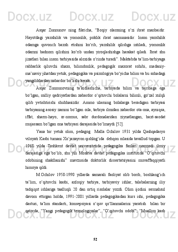 Asqar   Zunnunov   ning   fikricha,   “Boqiy   olamning   o‘zi   ibrat   manbaidir.
Hayotdagi   yaxshilik   va   yomonlik,   poklik   ibrat   namunasidir.   Inson   yaxshilik
odamga   quvonch   baxsh   etishini   ko‘rib,   yaxshilik   qilishga   intiladi,   yomonlik
odamni   badnom   qilishini   ko‘rib   undan   yiroqlashishga   harakat   qiladi.   Ibrat   shu
jixatlari bilan inson tarbiyasida aloxida o‘rinda turadi”. Maktabda ta’lim-tarbiyaga
rahbarlik   qiluvchi   shaxs,   bilimdonlik,   pedagogik   maxorat   sohibi,   madaniy-
ma’naviy jihatdan yetuk, pedagogika va psixologiya bo ‘ yicha bilim va bu sohadagi
yangiliklardan xabardor bo ‘ lishi kerak.
Asqar   Zunnunovning   ta’kidlashicha,   tarbiyada   bilim   va   tajribaga   ega
bo‘lgan,   milliy   qadriyatlardan   xabardor   o‘qituvchi   bolalarni   bilimli,   go‘zal   xulqli
qilib   yetishtirishi   shubhasizdir.   Ammo   ularning   bolalarga   beradigan   tarbiyasi
tarbiyaning asosiy zamini bo‘lgan oila, tarbiya ilmidan xabardor ota-ona, ayniqsa,
iffat,   sharm-hayo,   or-nomus,   sabr   durdonalaridan   ziynatlangan,   baxt-saodat
mujassam bo‘lgan ona tarbiyasi darajasida bo‘lmaydi [52].
Yana   bir   y etuk   olim,   pedagog     Malla   Ochilov   1931   yilda   Qashqadaryo
viloyati Kasbi tumani Xo‘jaxayron qishlog‘ida  dehqon oilasida tavallud topgan. U
1968   yilda   Toshkent   davlat   universitetida   pedagogika   fanlari   nomzodi   ilmiy
darajasiga   ega   bo‘lib,   shu   yili   Moskva   davlat   pedagogika   institutida   “O‘qituvchi
odobining   shakllanishi”   mavzusida   doktorlik   dissertatsiyasini   muvaffaqqiyatli
himoya qildi. 
M.Ochilov   1958-1990   yillarda   samarali   faoliyat   olib   borib,   boshlang‘ich
ta’lim,   o‘qituvchi   kasbi,   axloqiy   tarbiya,   tarbiyaviy   ishlar,   talabalarning   iliy
tadqiqot   ishlariga   taalluqli   20   dan   ortiq   risolalar   yozdi.   Olim   ijodini   sermahsul
davom   ettirgan   holda,   1991-2001   yillarda   pedagogikadan   kurs   ishi,   pedagogika
dasturi,   ta’lim   standarti,   konsepsiyasi   o‘quv   qo‘llanmalarini   yaratish     bilan   bir
qatorda,   “Y a ngi   pedagogik   texnologiyalar”,   “O‘qituvchi   odobi”,   “Muallim   kasb
52 