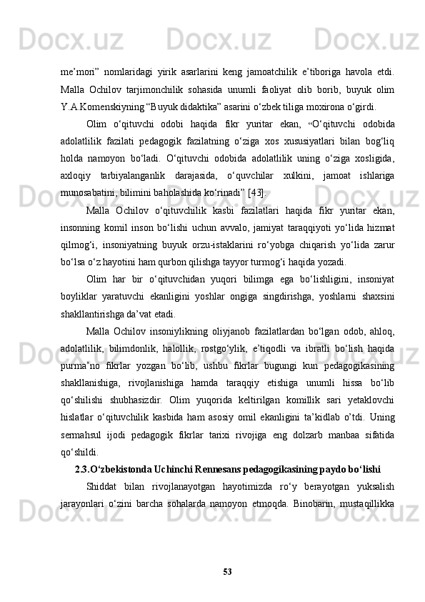 me’mori”   nomlaridagi   yirik   asarlarini   keng   jamoatchilik   e’tiboriga   havola   etdi.
Malla   Ochilov   tarjimonchilik   sohasida   unumli   faoliyat   olib   borib,   buyuk   olim
Y.A.Komenskiyning “Buyuk didaktika” asarini o‘zbek tiliga moxirona o‘girdi.
Olim   o ‘ qituvchi   odobi   haqida   fikr   yuritar   ekan,   “ O‘qituvchi   odobida
adolatlilik   fazilati   pedagogik   fazilatning   o‘ziga   xos   xususiyatlari   bilan   bog‘liq
holda   namoyon   bo‘ladi.   O‘qituvchi   odobida   adolatlilik   uning   o‘ziga   xosligida,
axloqiy   tarbiyalanganlik   darajasida,   o‘ q uvchilar   xulkini,   jamoat   ishlariga
munosabatini, bilimini baholashida ko‘rinadi ” [43] .
Malla   Ochilov   o‘qituvchilik   kasbi   fazilatlari   haqida   fikr   yuritar   ekan,
insonning   komil   inson   bo‘lishi   uchun   avvalo,   jamiyat   taraqqiyoti   yo‘lida   hizmat
qilmog‘i,   insoniyatning   buyuk   orzu-istaklarini   ro‘yobga   chiqarish   yo‘lida   zarur
bo‘lsa o‘z hayotini ham qurbon qilishga tayyor turmog‘i haqida yozadi. 
Olim   har   bir   o‘qituvchidan   yuqori   bilimga   ega   bo‘lishligini,   insoniyat
boyliklar   yaratuvchi   ekanligini   yoshlar   ongiga   singdirishga,   yoshlarni   shaxsini
shakllantirishga da’vat etadi.
Malla   Ochilov   insoniylikning   oliyjanob   fazilatlardan   bo‘lgan   odob,   ahloq,
adolatlilik,   bilimdonlik,   halollik,   rostgo‘ylik,   e’tiqodli   va   ibratli   bo‘lish   haqida
purma’no   fikrlar   yozgan   bo‘lib,   ushbu   fikrlar   bugungi   kun   pedagogikasining
shakllanishiga,   rivojlanishiga   hamda   taraqqiy   etishiga   unumli   hissa   bo‘lib
qo‘shilishi   shubhasizdir.   Olim   yuqorida   keltirilgan   komillik   sari   yetaklovchi
hislatlar   o‘qituvchilik   kasbida   ham   asosiy   omil   ekanligini   ta’kidlab   o’tdi.   Uning
sermahsul   ijodi   pedagogik   fikrlar   tarixi   rivojiga   eng   dolzarb   manbaa   sifatida
qo ‘ shildi. 
2.3 .O‘zbekistonda Uchinchi Rennesans pedagogikasining paydo bo‘lishi
S hiddat   bilan   rivojlanayotgan   hayotimizda   ro‘y   berayotgan   yuksalish
jarayonlari   o‘zini   barcha   sohalarda   namoyon   etmoqda.   Binobarin,   mustaqillikka
53 