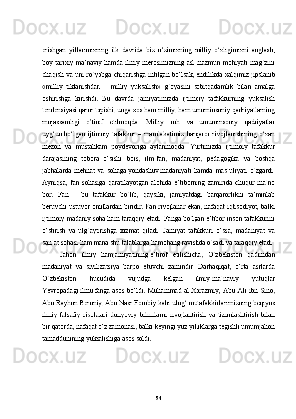 erishgan   yillarimizning   ilk   davrida   biz   o‘zimizning   milliy   o‘zligimizni   anglash,
boy tarixiy-ma’naviy hamda ilmiy merosimizning asl  mazmun-mohiyati mag‘zini
chaqish va uni ro‘yobga chiqarishga intilgan bo‘lsak, endilikda xalqimiz   jipslanib
«milliy   tiklanishdan   –   milliy   yuksalish»   g‘oyasini   sobitqadamlik   bilan   amalga
oshirishga   kirishdi.   Bu   davrda   jamiyatimizda   ijtimoiy   tafakkurning   yuksalish
tendensiyasi qaror topishi, unga xos ham milliy, ham umuminsoniy qadriyatlarning
mujassamligi   e’tirof   etilmoqda.   Milliy   ruh   va   umuminsoniy   qadriyatlar
uyg‘un   bo‘lgan   ijtimoiy   tafakkur   –   mamlakatimiz   barqaror   rivojlanishining   o‘zan
mezon   va   mustahkam   poydevoriga   aylanmoqda.   Yurtimizda   ijtimoiy   tafakkur
darajasining   tobora   o‘sishi   bois,   ilm-fan,   madaniyat,   pedagogika   va   boshqa
jabhalarda   mehnat   va   sohaga   yondashuv   madaniyati   hamda   mas’uliyati   o‘zgardi.
Ayniqsa,   fan   sohasiga   qaratilayotgan   alohida   e’tiborning   zamirida   chuqur   ma’no
bor.   Fan   –   bu   tafakkur   bo‘lib,   qaysiki,   jamiyatdagi   barqarorlikni   ta’minlab
beruvchi ustuvor omillardan biridir. Fan rivojlanar ekan, nafaqat iqtisodiyot, balki
ijtimoiy-madaniy soha ham taraqqiy etadi. Fanga bo‘lgan e’tibor inson tafakkurini
o‘stirish   va   ulg‘aytirishga   xizmat   qiladi.   Jamiyat   tafakkuri   o‘ssa,   madaniyat   va
san’at sohasi ham mana shu talablarga hamohang ravishda o‘sadi va taraqqiy etadi.
Jahon   ilmiy   hamjamiyatining   e’tirof   etilishicha,   O‘zbekiston   qadimdan
madaniyat   va   sivilizatsiya   barpo   etuvchi   zamindir.   Darhaqiqat,   o‘rta   asrlarda
O‘zbekiston   hududida   vujudga   kelgan   ilmiy-ma’naviy   yutuqlar
Yevropadagi   ilmu   fanga asos   bo‘ldi.  Muhammad  al-Xorazmiy,  Abu  Ali   ibn Sino,
Abu   Rayhon   Beruniy, Abu Nasr Forobiy kabi ulug‘ mutafakkirlarimizning beqiyos
ilmiy-falsafiy   risolalari   dunyoviy   bilimlarni   rivojlantirish   va   tizimlashtirish   bilan
bir qatorda, nafaqat o‘z zamonasi, balki keyingi yuz yilliklarga tegishli umumjahon
tamaddunining yuksalishiga asos soldi.
54 