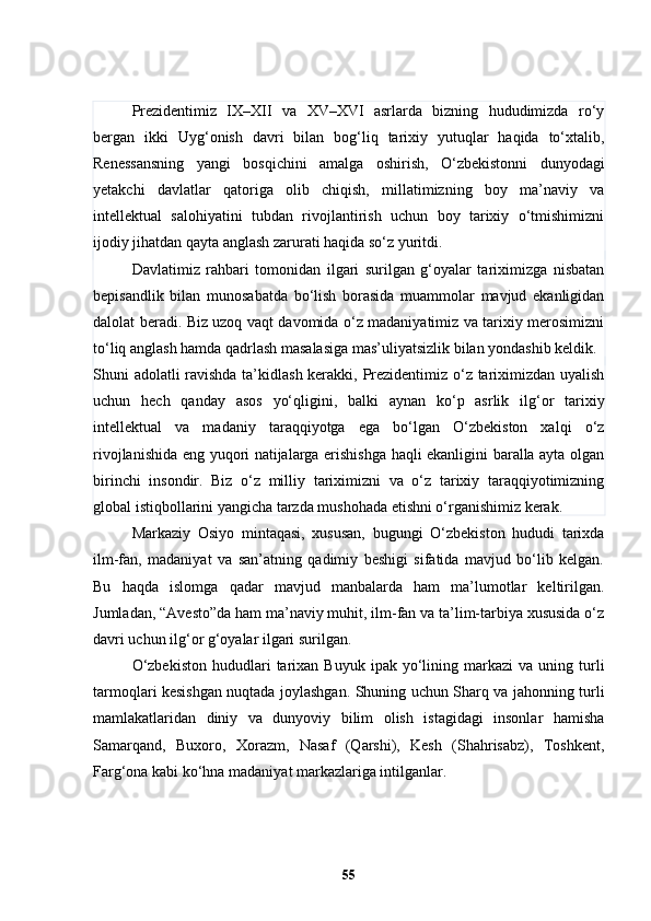 Prezidentimiz   IX–XII   va   XV–XVI   asrlarda   bizning   hududimizda   ro‘y
bergan   ikki   Uyg‘onish   davri   bilan   bog‘liq   tarixiy   yutuqlar   haqida   to‘xtalib,
Renessansning   yangi   bosqichini   amalga   oshirish,   O‘zbekistonni   dunyodagi
yetakchi   davlatlar   qatoriga   olib   chiqish,   millatimizning   boy   ma’naviy   va
intellektual   salohiyatini   tubdan   rivojlantirish   uchun   boy   tarixiy   o‘tmishimizni
ijodiy jihatdan qayta anglash zarurati haqida so‘z yuritdi.
Davlatimiz   rahbari   tomonidan   ilgari   surilgan   g‘oyalar   tariximizga   nisbatan
bepisandlik   bilan   munosabatda   bo‘lish   borasida   muammolar   mavjud   ekanligidan
dalolat beradi. Biz uzoq vaqt davomida o‘z madaniyatimiz va tarixiy merosimizni
to‘liq anglash hamda qadrlash masalasiga mas’uliyatsizlik bilan yondashib keldik.
S h uni adolatli ravishda ta’kidlash kerakki, Prezidentimiz o‘z tariximizdan uyalish
uchun   hech   qanday   asos   yo‘qligini,   balki   aynan   ko‘p   asrlik   ilg‘or   tarixiy
intellektual   va   madaniy   taraqqiyotga   ega   bo‘lgan   O‘zbekiston   xalqi   o‘z
rivojlanishida eng yuqori natijalarga erishishga haqli ekanligini baralla ayta olgan
birinchi   insondir.   Biz   o‘z   milliy   tariximizni   va   o‘z   tarixiy   taraqqiyotimizning
global istiqbollarini yangicha tarzda mushohada etishni o‘rganishimiz kerak.
Markaziy   Osiyo   mintaqasi,   xususan,   bugungi   O‘zbekiston   hududi   tarixda
ilm-fan,   madaniyat   va   san’atning   qadimiy   beshigi   sifatida   mavjud   bo‘lib   kelgan.
Bu   haqda   islomga   qadar   mavjud   manbalarda   ham   ma’lumotlar   keltirilgan.
Jumladan, “Avesto”da ham ma’naviy muhit, ilm-fan va ta’lim-tarbiya xususida o‘z
davri uchun ilg‘or g‘oyalar ilgari surilgan.
O‘zbekiston  hududlari   tarixan  Buyuk   ipak  yo‘lining  markazi  va  uning  turli
tarmoqlari kesishgan nuqtada joylashgan. Shuning uchun Sharq va jahonning turli
mamlakatlaridan   diniy   va   dunyoviy   bilim   olish   istagidagi   insonlar   hamisha
Samarqand,   Buxoro,   Xorazm,   Nasaf   (Qarshi),   Kesh   (Shahrisabz),   Toshkent,
Farg‘ona kabi ko‘hna madaniyat markazlariga intilganlar.
55 