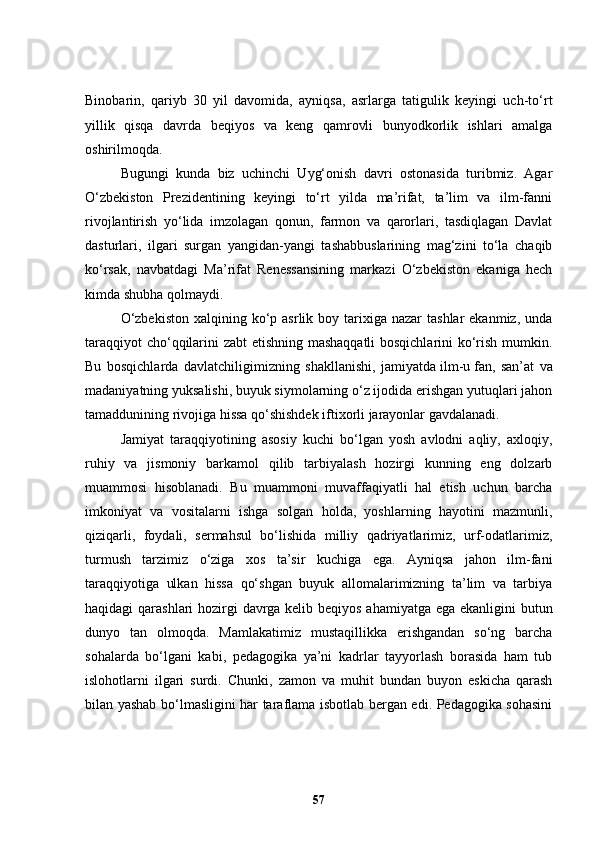 Binobarin,   qariyb   30   yil   davomida,   ayniqsa,   asrlarga   tatigulik   keyingi   uch-to‘rt
yillik   qisqa   davrda   beqiyos   va   keng   qamrovli   bunyodkorlik   ishlari   amalga
oshirilmoqda.
Bugungi   kunda   biz   uchinchi   Uyg‘onish   davri   ostonasida   turibmiz.   Agar
O‘zbekiston   Prezidentining   keyingi   to‘rt   yilda   ma’rifat,   ta’lim   va   ilm-fanni
rivojlantirish   yo‘lida   imzolagan   qonun,   farmon   va   qarorlari,   tasdiqlagan   Davlat
dasturlari,   ilgari   surgan   yangidan-yangi   tashabbuslarining   mag‘zini   to‘la   chaqib
ko‘rsak,   navbatdagi   Ma’rifat   Renessansining   markazi   O‘zbekiston   ekaniga   hech
kimda shubha qolmaydi.
O‘zbekiston   xalqining ko‘p asrlik  boy tarixiga nazar   tashlar   ekanmiz,  unda
taraqqiyot cho‘qqilarini zabt etishning mashaqqatli  bosqichlarini  ko‘rish mumkin.
Bu   bosqichlarda   davlatchiligimizning   shakllanishi,   jamiyatda   ilm - u   fan,   san’at   va
madaniyatning yuksalishi, buyuk siymolarning o‘z ijodida erishgan yutuqlari jahon
tamaddunining rivojiga hissa qo‘shishdek iftixorli jarayonlar gavdalanadi.
Jamiyat   taraqqiyotining   asosiy   kuchi   bo‘lgan   yosh   avlodni   aqliy,   axloqiy,
ruhiy   va   jismoniy   barkamol   qilib   tarbiyalash   hozirgi   kunning   eng   dolzarb
muammosi   hisoblanadi.   Bu   muammoni   muvaffaqiyatli   hal   etish   uchun   barcha
imkoniyat   va   vositalarni   ishga   solgan   holda,   yoshlarning   hayotini   mazmunli,
qiziqarli,   foydali,   sermahsul   bo‘lishida   milliy   qadriyatlarimiz,   urf-odatlarimiz,
turmush   tarzimiz   o‘ziga   xos   ta’sir   kuchiga   ega.   Ayniqsa   jahon   ilm-fani
taraqqiyotiga   ulkan   hissa   qo‘shgan   buyuk   allomalarimizning   ta’lim   va   tarbiya
haqidagi qarashlari hozirgi davrga kelib beqiyos  ahamiyatga ega ekanligini butun
dunyo   tan   olmoqda.   Mamlakatimiz   mustaqillikka   erishgandan   so‘ng   barcha
sohalarda   bo‘lgani   kabi,   pedagogika   ya’ni   kadrlar   tayyorlash   borasida   ham   tub
islohotlarni   ilgari   surdi.   C h unki,   zamon   va   muhit   bundan   buyon   eskicha   qarash
bilan yashab bo‘lmasligini har taraflama isbotlab bergan edi. Pedagogika sohasini
57 