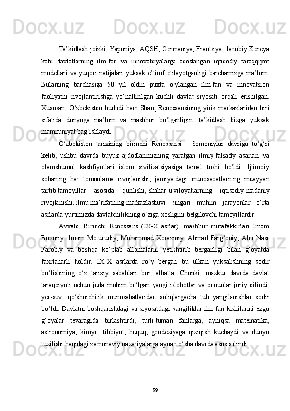 Ta’kidlash joizki, Yaponiya, AQSH, Germaniya, Frantsiya, Janubiy Koreya
kabi   davlatlarning   ilm-fan   va   innovatsiyalarga   asoslangan   iqtisodiy   taraqqiyot
modellari   va   yuqori   natijalari   yuksak   e’tirof   etilayotganligi   barchamizga   ma’lum.
Bularning   barchasiga   50   yil   oldin   puxta   o‘ylangan   ilm-fan   va   innovatsion
faoliyatni   rivojlantirishga   yo‘naltirilgan   kuchli   davlat   siyosati   orqali   erishilgan.
Xususan,  O‘zbekiston hududi  ham Sharq Renessansining  yirik markazlaridan biri
sifatida   dunyoga   ma’lum   va   mashhur   bo‘lganligini   ta’kidlash   bizga   yuksak
mamnuniyat bag‘ishlaydi.
O‘zbekiston   tarixining   birinchi   Renessansi   -   Somoniylar   davriga   to‘g‘ri
kelib,   ushbu   davrda   buyuk   ajdodlarimizning   yaratgan   ilmiy-falsafiy   asarlari   va
olamshumul   kashfiyotlari   islom   sivilizatsiyasiga   tamal   toshi   bo‘ldi.   Ijtimoiy
sohaning   har   tomonlama   rivojlanishi,   jamiyatdagi   munosabatlarning   muayyan
tartib-tamoyillar   asosida   qurilishi,   shahar-u   viloyatlarning   iqtisodiy-madaniy
rivojlanishi,   ilmu   ma’rifatning   markazlashuvi   singari   muhim   jarayonlar   o‘rta
asrlarda yurtimizda davlatchilikning o‘ziga xosligini   belgilovchi tamoyillardir.
Avvalo,   Birinchi   Renessans   (IX-X   asrlar),   mashhur   mutafakkirlari   Imom
Buxoriy,   Imom   Moturudiy,   Muhammad   Xorazmiy,   Ahmad   Farg‘oniy,   Abu   Nasr
Farobiy   va   boshqa   ko‘plab   allomalarni   yetishtirib   berganligi   bilan   g‘oyatda
faxrlanarli   holdir.   IX-X   asrlarda   ro‘y   bergan   bu   ulkan   yuksalishning   sodir
bo‘lishining   o‘z   tarixiy   sabablari   bor,   albatta.   Chunki,   mazkur   davrda   davlat
taraqqiyoti   uchun   juda   muhim   bo‘lgan   yangi   islohotlar   va   qonunlar   joriy   qilindi,
yer-suv,   qo‘shnichilik   munosabatlaridan   soliqlargacha   tub   yangilanishlar   sodir
bo‘ldi. Davlatni boshqarishdagi va siyosatdagi yangiliklar ilm-fan kishilarini ezgu
g‘oyalar   tevaragida   birlashtirdi,   turli-tuman   fanlarga,   ayniqsa   matematika,
astronomiya,   kimyo,   tibbiyot,   huquq,   geodeziyaga   qiziqish   kuchaydi   va   dunyo
tuzilishi haqidagi zamonaviy nazariyalarga aynan o‘sha davrda asos solindi.
59 