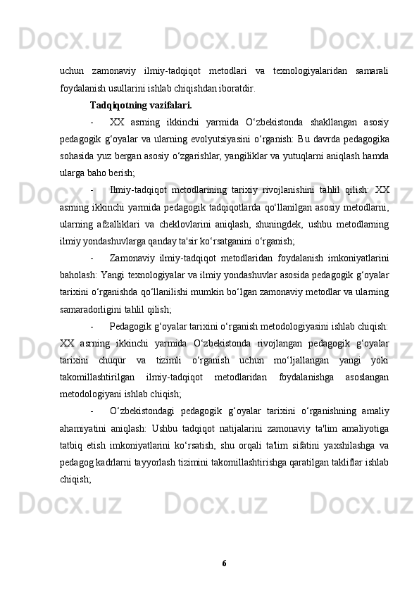 uchun   zamonaviy   ilmiy-tadqiqot   metodlari   va   texnologiyalaridan   samarali
foydalanish usullarini ishlab chiqishdan iboratdir.
Tadqiqotning vazifalari. 
- XX   asrning   ikkinchi   yarmida   O‘zbekistonda   shakllangan   asosiy
pedagogik   g‘oyalar   va   ularning   evolyutsiyasini   o‘rganish:   Bu   davrda   pedagogika
sohasida yuz bergan asosiy o‘zgarishlar, yangiliklar va yutuqlarni aniqlash hamda
ularga baho berish;
- Ilmiy-tadqiqot   metodlarining   tarixiy   rivojlanishini   tahlil   qilish:   XX
asrning   ikkinchi   yarmida   pedagogik   tadqiqotlarda   qo‘llanilgan   asosiy   metodlarni,
ularning   afzalliklari   va   cheklovlarini   aniqlash,   shuningdek,   ushbu   metodlarning
ilmiy yondashuvlarga qanday ta'sir ko‘rsatganini o‘rganish;
- Zamonaviy   ilmiy-tadqiqot   metodlaridan   foydalanish   imkoniyatlarini
baholash:   Yangi texnologiyalar va ilmiy yondashuvlar asosida pedagogik g‘oyalar
tarixini o‘rganishda qo‘llanilishi mumkin bo‘lgan zamonaviy metodlar va ularning
samaradorligini tahlil qilish;
- Pedagogik g‘oyalar tarixini o‘rganish metodologiyasini ishlab chiqish:
XX   asrning   ikkinchi   yarmida   O‘zbekistonda   rivojlangan   pedagogik   g‘oyalar
tarixini   chuqur   va   tizimli   o‘rganish   uchun   mo‘ljallangan   yangi   yoki
takomillashtirilgan   ilmiy-tadqiqot   metodlaridan   foydalanishga   asoslangan
metodologiyani ishlab chiqish;
- O‘zbekistondagi   pedagogik   g‘oyalar   tarixini   o‘rganishning   amaliy
ahamiyatini   aniqlash:   Ushbu   tadqiqot   natijalarini   zamonaviy   ta'lim   amaliyotiga
tatbiq   etish   imkoniyatlarini   ko‘rsatish,   shu   orqali   ta'lim   sifatini   yaxshilashga   va
pedagog kadrlarni tayyorlash tizimini takomillashtirishga qaratilgan takliflar ishlab
chiqish;
6