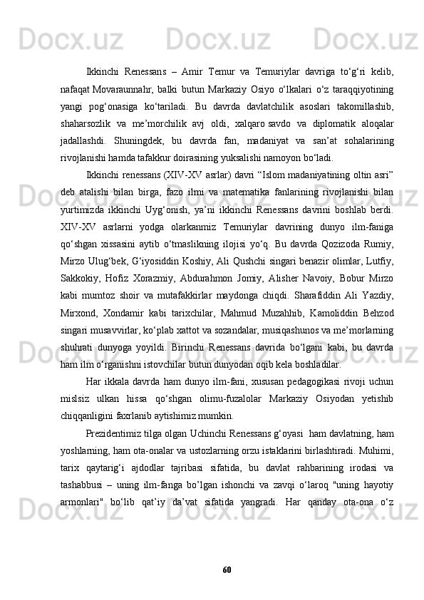 Ikkinchi   Renessans   –   Amir   Temur   va   Temuriylar   davriga   to‘g‘ri   kelib,
nafaqat   Movaraunnahr,   balki   butun   Markaziy   Osiyo   o‘lkalari   o‘z   taraqqiyotining
yangi   pog‘onasiga   ko‘tariladi.   Bu   davrda   davlatchilik   asoslari   takomillashib,
shaharsozlik   va   me’morchilik   avj   oldi,   xalqaro   savdo   va   diplomatik   aloqalar
jadallashdi.   S h uningdek,   bu   davrda   fan,   madaniyat   va   san’at   sohalarining
rivojlanishi hamda tafakkur doirasining yuksalishi namoyon bo‘ladi.
Ikkinchi renessans (XIV-XV asrlar) davri “Islom madaniyatining oltin asri”
deb   atalishi   bilan   birga,   fazo   ilmi   va   matematika   fanlarining   rivojlanishi   bilan
yurtimizda   ikkinchi   Uyg‘onish,   ya’ni   ikkinchi   Renessans   davrini   boshlab   berdi.
XIV-XV   asrlarni   yodga   olarkanmiz   Temuriylar   davrining   dunyo   ilm-faniga
qo‘shgan   xissasini   aytib   o‘tmaslikning   ilojisi   yo‘q.   Bu   davrda   Qozizoda   Rumiy,
Mirzo Ulug‘bek, G‘iyosiddin Koshiy, Ali Qushchi singari benazir olimlar, Lutfiy,
Sakkokiy,   Hofiz   Xorazmiy,   Abdurahmon   Jomiy,   Alisher   Navoiy,   Bobur   Mirzo
kabi   mumtoz   shoir   va   mutafakkirlar   maydonga   chiqdi.   Sharafiddin   Ali   Yazdiy,
Mirxond,   Xondamir   kabi   tarixchilar,   Mahmud   Muzahhib,   Kamoliddin   Behzod
singari musavvirlar, ko‘plab xattot va sozandalar, musiqashunos va me’morlarning
shuhrati   dunyoga   yoyildi.   Birinchi   Renessans   davrida   bo‘lgani   kabi,   bu   davrda
ham ilm o‘rganishni istovchilar butun dunyodan oqib kela boshladilar.
Har   ikkala   davrda   ham   dunyo   ilm-fani,   xususan   pedagogikasi   rivoji   uchun
mislsiz   ulkan   hissa   qo‘shgan   olimu-fuzalolar   Markaziy   Osiyodan   yetishib
chiqqanligini faxrlanib aytishimiz mumkin.
Prezidentimiz tilga olgan Uchinchi Renessans g‘oyasi    ham davlatning, ham
yoshlarning, ham ota-onalar va ustozlarning orzu istaklarini birlashtiradi. Muhimi,
tarix   qaytarig‘i   ajdodlar   tajribasi   sifatida,   bu   davlat   rahbarining   irodasi   va
tashabbusi   –   uning   ilm-fanga   bo’lgan   ishonchi   va   zavqi   o‘laroq   "uning   hayotiy
armonlari"   bo‘lib   qat’iy   da’vat   sifatida   yangradi.   Har   qanday   ota-ona   o‘z
60 