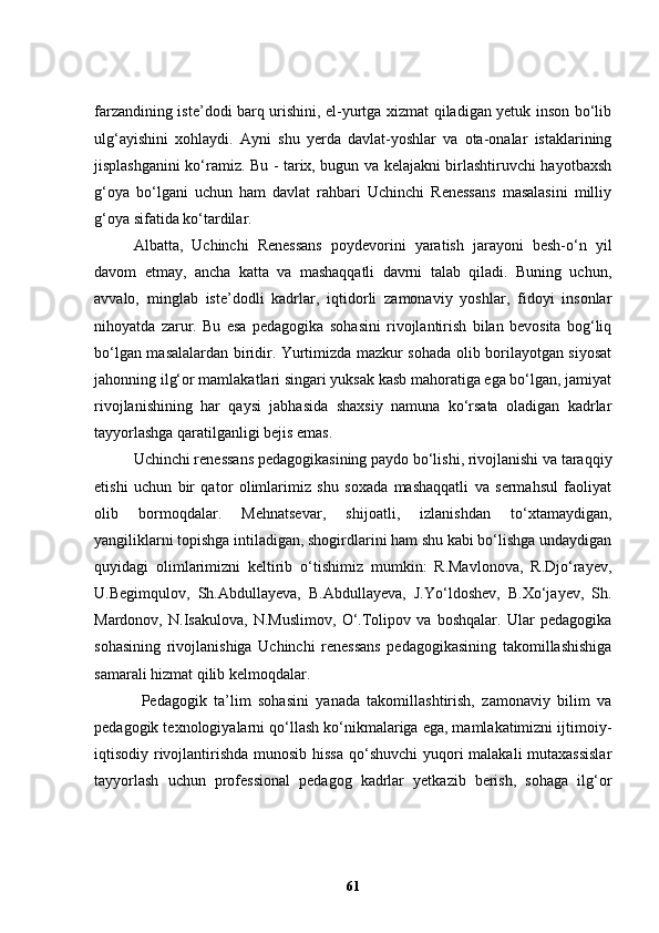 farzandining iste’dodi barq urishini, el-yurtga xizmat qiladigan yetuk inson bo‘lib
ulg‘ayishini   xohlaydi.   Ayni   shu   yerda   davlat-yoshlar   va   ota-onalar   istaklarining
jisplashganini ko‘ramiz. Bu - tarix, bugun va kelajakni birlashtiruvchi hayotbaxsh
g‘oya   bo‘lgani   uchun   ham   davlat   rahbari   Uchinchi   Renessans   masalasini   milliy
g‘oya sifatida ko‘tardilar.  
Albatta,   Uchinchi   Renessans   poydevorini   yaratish   jarayoni   besh-o‘n   yil
davom   etmay,   ancha   katta   va   mashaqqatli   davrni   talab   qiladi.   Buning   uchun,
avvalo,   minglab   iste’dodli   kadrlar,   iqtidorli   zamonaviy   yoshlar,   fidoyi   insonlar
nihoyatda   zarur.   Bu   esa   pedagogika   sohasini   rivojlantirish   bilan   bevosita   bog‘liq
bo‘lgan masalalardan biridir. Yurtimizda mazkur sohada olib borilayotgan siyosat
jahonning ilg‘or mamlakatlari singari yuksak kasb mahoratiga ega bo‘lgan, jamiyat
rivojlanishining   har   qaysi   jabhasida   shaxsiy   namuna   ko‘rsata   oladigan   kadrlar
tayyorlashga qaratilganligi bejis emas. 
Uchinchi renessans pedagogikasining paydo bo‘lishi, rivojlanishi va taraqqiy
etishi   uchun   bir   qator   olimlarimiz   shu   soxada   mashaqqatli   va   sermahsul   faoliyat
olib   bormoqdalar.   Mehnatsevar,   shijoatli,   izlanishdan   to‘xtamaydigan,
yangiliklarni topishga intiladigan, shogirdlarini ham shu kabi bo‘lishga undaydigan
quyidagi   olimlarimizni   keltirib   o‘tishimiz   mumkin:   R.Mavlonova,   R.Djo‘rayev,
U.Begimqulov,   Sh.Abdullayeva,   B.Abdullayeva,   J.Yo‘ldoshev,   B.Xo‘jayev,   Sh.
Mardonov,   N.Isakulova,   N.Muslimov,   O‘.Tolipov   va   boshqalar.   Ular   pedagogika
sohasining   rivojlanishiga   Uchinchi   renessans   pedagogikasining   takomillashishiga
samarali hizmat qilib kelmoqdalar.
Pedagogik   ta’lim   sohasini   yanada   takomillashtirish,   zamonaviy   bilim   va
pedagogik texnologiyalarni qo‘llash ko‘nikmalariga ega, mamlakatimizni ijtimoiy-
iqtisodiy rivojlantirishda munosib hissa qo‘shuvchi  yuqori malakali mutaxassislar
tayyorlash   uchun   professional   pedagog   kadrlar   yetkazib   berish,   sohaga   ilg‘or
61 