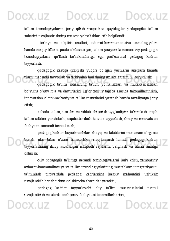 ta’lim   texnologiyalarini   joriy   qilish   maqsadida   quyidagilar   pedagogika   ta’lim
sohasini rivojlantirishning ustuvor yo‘nalishlari etib belgilandi:
-   tarbiya   va   o‘qitish   usullari,   axborot-kommunikatsiya   texnologiyalari
hamda xorijiy tillarni puxta o‘zlashtirgan, ta’lim jarayonida zamonaviy pedagogik
texnologiyalarni   qo‘llash   ko‘nikmalariga   ega   professional   pedagog   kadrlar
tayyorlash;
-pedagogik   kasbga   qiziqishi   yuqori   bo‘lgan   yoshlarni   aniqlash   hamda
ularni maqsadli tayyorlab va tarbiyalab borishning uzluksiz tizimini joriy qilish;
-pedagogik   ta’lim   sohasining   ta’lim   yo‘nalishlari   va   mutaxassisliklari
bo‘yicha   o‘quv  reja  va  dasturlarini   ilg‘or   xorijiy  tajriba  asosida  takomillashtirish,
innovatsion o‘quv-me’yoriy va ta’lim resurslarini yaratish hamda amaliyotga joriy
etish;
-sohada   ta’lim,   ilm-fan   va   ishlab   chiqarish   uyg‘unligini   ta’minlash   orqali
ta’lim sifatini yaxshilash, raqobatbardosh kadrlar tayyorlash, ilmiy va innovatsion
faoliyatni samarali tashkil etish;
-pedagog kadrlar buyurtmachilari ehtiyoj va talablarini muntazam o‘rganib
borish,   ular   bilan   o‘zaro   hamkorlikni   rivojlantirish   hamda   pedagog   kadrlar
tayyorlashning   ilmiy   asoslangan   istiqbolli   rejalarini   belgilash   va   ularni   amalga
oshirish;
-oliy   pedagogik   ta’limga   raqamli   texnologiyalarni   joriy   etish,   zamonaviy
axborot-kommunikatsiya va ta’lim texnologiyalarining mustahkam integratsiyasini
ta’minlash   pirovardida   pedagog   kadrlarning   kasbiy   mahoratini   uzluksiz
rivojlantirib borish uchun qo‘shimcha sharoitlar yaratish;
-pedagog   kadrlar   tayyorlovchi   oliy   ta’lim   muassasalarini   tizimli
rivojlantirish va ularda boshqaruv faoliyatini takomillashtirish;
62 