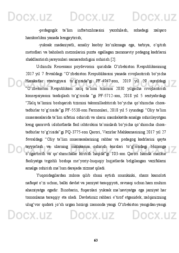 -pedagogik   ta’lim   infratuzilmasini   yaxshilash,   sohadagi   xalqaro
hamkorlikni yanada kengaytirish;
-yuksak   madaniyatli,   amaliy   kasbiy   ko‘nikmaga   ega,   tarbiya,   o‘qitish
metodlari  va   baholash  mezonlarini  puxta  egallagan   zamonaviy  pedagog  kadrlarni
shakllantirish jarayonlari samaradorligini oshirish  [2] .
Uchinchi   Renessans   poydevorini   qurishda   O‘zbekiston   Respublikasining
2017   yil   7   fevraldagi   “O‘zbekiston   Respublikasini   yanada   rivojlantirish   bo‘yicha
Harakatlar   strategiyasi   to‘g‘risida”gi   PF-4947-son,   2019   yil   29   apreldagi
“O‘zbekiston   Respublikasi   xalq   ta’limi   tizimini   2030   yilgacha   rivojlantirish
konsepsiyasini   tasdiqlash   to‘g‘risida   ”gi   PF-5712-son,   2018   yil   5   sentyabrdagi
“Xalq   ta’limini   boshqarish   tizimini   takomillashtirish   bo‘yicha   qo‘shimcha   chora-
tadbirlar  to‘g‘risida”gi  PF-5538-son Farmonlari, 2018 yil 5 iyundagi  “Oliy ta’lim
muassasalarida ta’lim sifatini oshirish va ularni mamlakatda amalga oshirilayotgan
keng qamrovli islohotlarda faol ishtirokini ta’minlash bo‘yicha qo‘shimcha chora-
tadbirlar to‘g‘risida”gi PQ-3775-son Qarori, Vazirlar Mahkamasining 2017 yil 27
fevraldagi   “Oliy   ta’lim   muassasalarining   rahbar   va   pedagog   kadrlarini   qayta
tayyorlash   va   ularning   malakasini   oshirish   kurslari   to‘g‘risidagi   Nizomga
o‘zgartirish   va   qo‘shimchalar   kiritish   haqida”gi   103-son   Qarori   hamda   mazkur
faoliyatga   tegishli   boshqa   me’yoriy-huquqiy   hujjatlarda   belgilangan   vazifalarni
amalga oshirish ma’lum darajada xizmat qiladi.  
Yuqoridagilardan   xulosa   qilib   shuni   aytish   mumkinki,   shaxs   kamoloti
nafaqat o‘zi uchun, balki davlat va jamiyat taraqqiyoti, ravnaqi uchun ham muhim
ahamiyatga   egadir.   Binobarin,   fuqarolari   yuksak   ma’naviyatga   ega   jamiyat   har
tomonlama   taraqqiy   eta   oladi.   Davlatimiz   rahbari   e’tirof   etganidek,   xalqimizning
ulug‘vor   qudrati   jo‘sh   urgan   hozirgi   zamonda   yangi   O‘zbekiston   yangidan-yangi
63 