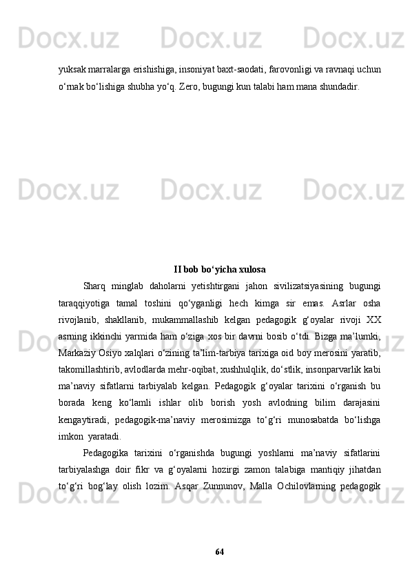 yuksak marralarga erishishiga, insoniyat baxt-saodati, farovonligi va ravnaqi uchun
o‘rnak bo‘lishiga shubha yo‘q. Zero, bugungi kun talabi ham mana shundadir.
II bob bo‘yicha xulosa
  Sharq   minglab   daholarni   yetishtirgani   jahon   sivilizatsiyasining   bugungi
taraqqiyotiga   tamal   toshini   qo‘yganligi   hech   kimga   sir   emas.   Asrlar   osha
rivojlanib,   shakllanib,   mukammallashib   kelgan   pedagogik   g‘oyalar   rivoji   XX
asrning ikkinchi  yarmida  ham  o‘ziga  xos bir  davrni  bosib  o‘tdi. Bizga  ma’lumki,
Markaziy Osiyo xalqlari o‘zining ta’lim-tarbiya tarixiga oid boy merosini yaratib,
takomillashtirib, avlodlarda mehr-oqibat, xushhulqlik, do‘stlik, insonparvarlik kabi
ma’naviy   sifatlarni   tarbiyalab   kelgan.   Pedagogik   g‘oyalar   tarixini   o‘rganish   bu
borada   keng   ko‘lamli   ishlar   olib   borish   yosh   avlodning   bilim   darajasini
kengaytiradi,   pedagogik-ma’naviy   merosimizga   to‘g‘ri   munosabatda   bo‘lishga
imkon  yaratadi. 
Pedagogika   tarixini   o‘rganishda   bugungi   yoshlarni   ma’naviy   sifatlarini
tarbiyalashga   doir   fikr   va   g‘oyalarni   hozirgi   zamon   talabiga   mantiqiy   jihatdan
to‘g‘ri   bog‘lay   olish   lozim.   Asqar   Zunnunov,   Malla   Ochilovlarning   pedagogik
64 
