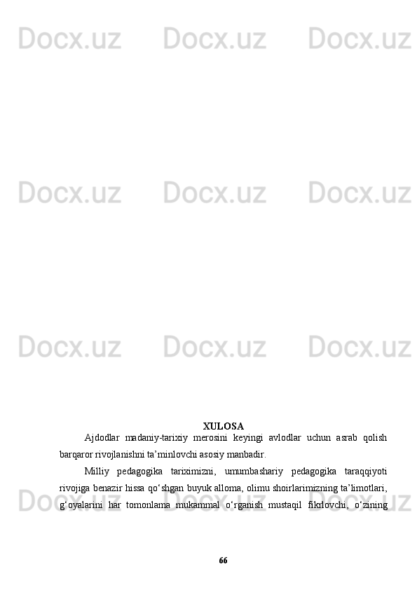 XULOSA
Ajdodlar   madaniy-tarixiy   merosini   keyingi   avlodlar   uchun   asrab   qolish
barqaror rivojlanishni ta’minlovchi asosiy manbadir. 
Milliy   pedagogika   tariximizni,   umumbashariy   pedagogika   taraqqiyoti
rivojiga benazir hissa qo‘shgan buyuk alloma, olimu shoirlarimizning ta’limotlari,
g‘oyalarini   har   tomonlama   mukammal   o‘rganish   mustaqil   fikrlovchi,   o‘zining
66
