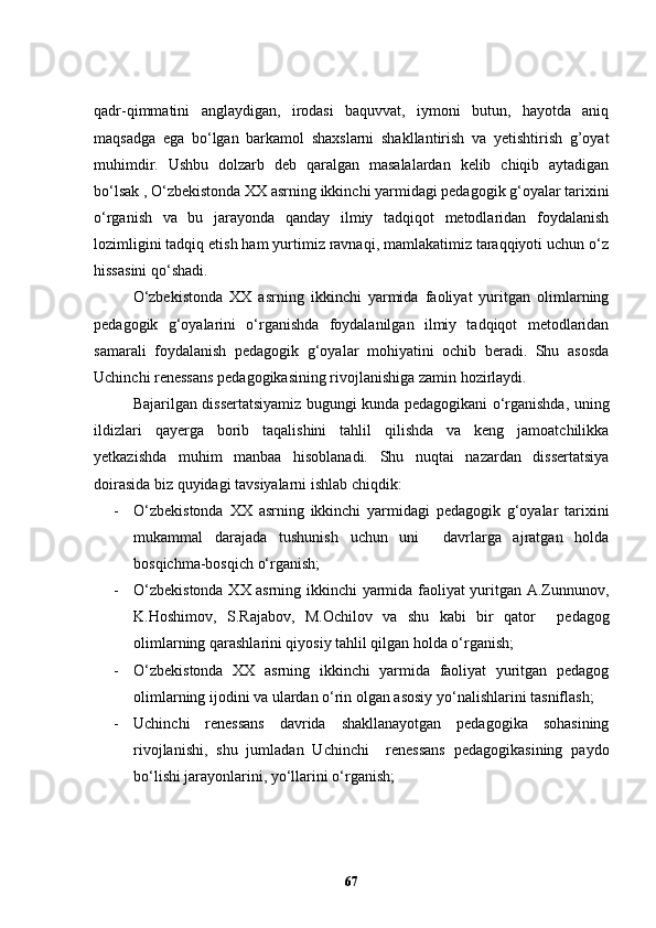 qadr-qimmatini   anglaydigan,   irodasi   baquvvat,   iymoni   butun,   hayotda   aniq
maqsadga   ega   bo‘lgan   barkamol   shaxslarni   shakllantirish   va   yetishtirish   g’oyat
muhimdir.   Ushbu   dolzarb   deb   qaralgan   masalalardan   kelib   chiqib   aytadigan
bo‘lsak , O‘zbekistonda XX asrning ikkinchi yarmidagi pedagogik g‘oyalar tarixini
o‘rganish   va   bu   jarayonda   qanday   ilmiy   tadqiqot   metodlaridan   foydalanish
lozimligini tadqiq etish ham yurtimiz ravnaqi, mamlakatimiz taraqqiyoti uchun o‘z
hissasini qo‘shadi.  
O‘zbekistonda   XX   asrning   ikkinchi   yarmida   faoliyat   yuritgan   olimlarning
pedagogik   g‘oyalarini   o‘rganishda   foydalanilgan   ilmiy   tadqiqot   metodlaridan
samarali   foydalanish   pedagogik   g‘oyalar   mohiyatini   ochib   beradi.   Shu   asosda
Uchinchi renessans pedagogikasining rivojlanishiga zamin hozirlaydi. 
Bajarilgan dissertatsiyamiz bugungi kunda pedagogikani o‘rganishda, uning
ildizlari   qayerga   borib   taqalishini   tahlil   qilishda   va   keng   jamoatchilikka
yetkazishda   muhim   manbaa   hisoblanadi.   Shu   nuqtai   nazardan   dissertatsiya
doirasida biz quyidagi tavsiyalarni ishlab chiqdik:
- O‘zbekistonda   XX   asrning   ikkinchi   yarmidagi   pedagogik   g‘oyalar   tarixini
mukammal   darajada   tushunish   uchun   uni     davrlarga   ajratgan   holda
bosqichma-bosqich o‘rganish;  
- O‘zbekistonda XX asrning ikkinchi yarmida faoliyat yuritgan A.Zunnunov,
K.Hoshimov,   S.Rajabov,   M.Ochilov   va   shu   kabi   bir   qator     pedagog
olimlarning qarashlarini qiyosiy tahlil qilgan holda o‘rganish;
- O‘zbekistonda   XX   asrning   ikkinchi   yarmida   faoliyat   yuritgan   pedagog
olimlarning ijodini va ulardan o‘rin olgan asosiy yo‘nalishlarini tasniflash;
- Uchinchi   renessans   davrida   shakllanayotgan   pedagogika   sohasining
rivojlanishi,   shu   jumladan   Uchinchi     renessans   pedagogikasining   paydo
bo‘lishi jarayonlarini, yo‘llarini o‘rganish;
67 