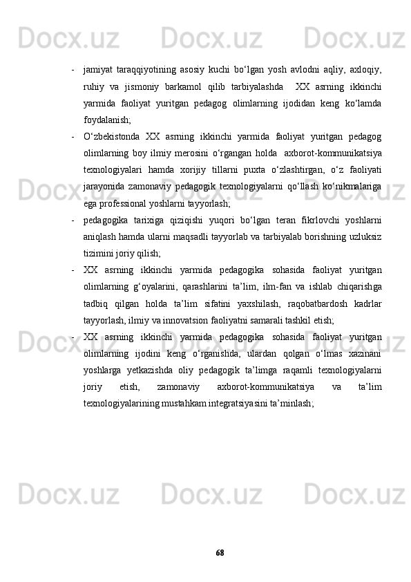 - j amiyat   taraqqiyotining   asosiy   kuchi   bo‘lgan   yosh   avlodni   aqliy,   axloqiy,
ruhiy   va   jismoniy   barkamol   qilib   tarbiyalash da     XX   asrning   ikkinchi
yarmida   faoliyat   yuritgan   pedagog   olimlarning   ijodidan   keng   ko‘lamda
foydalanish; 
- O‘zbekistonda   XX   asrning   ikkinchi   yarmida   faoliyat   yuritgan   pedagog
olimlarning   boy   ilmiy   merosini   o‘rgangan   holda     axborot-kommunikatsiya
texnologiyalari   hamda   xorijiy   tillarni   puxta   o‘zlashtirgan,   o‘z   faoliyati
jarayonida   zamonaviy   pedagogik   texnologiyalarni   qo‘llash   ko‘nikmalariga
ega professional  yoshlarni  tayyorlash;
- pedagogika   tarixiga   qiziqishi   yuqori   bo‘lgan   teran   fikrlovchi   yoshlarni
aniqlash hamda ularni maqsadli tayyorlab va tarbiyalab borishning uzluksiz
tizimini joriy qilish;
- XX   asrning   ikkinchi   yarmida   pedagogika   soha sida   faoliyat   yuritgan
olimlarning   g‘oyalarini,   qarashlarini   ta’lim,   ilm-fan   va   ishlab   chiqarish ga
tadbiq   qilgan   holda   ta’lim   sifatini   yaxshilash,   raqobatbardosh   kadrlar
tayyorlash, ilmiy va innovatsion faoliyatni samarali tashkil etish;
- XX   asrning   ikkinchi   yarmida   pedagogika   soha sida   faoliyat   yuritgan
olimlarning   ijodini   keng   o‘rganishda,   ulardan   qolgan   o‘lmas   xazinani
yoshlarga   yetkazishda   oliy   pedagogik   ta’limga   raqamli   texnologiyalarni
joriy   etish,   zamonaviy   axborot-kommunikatsiya   va   ta’lim
texnologiyalarining mustahkam integratsiyasini ta’minlash ;  
68 