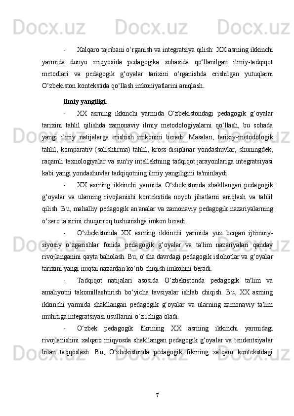 - Xalqaro tajribani o‘rganish va integratsiya qilish:  XX asrning ikkinchi
yarmida   dunyo   miqyosida   pedagogika   sohasida   qo‘llanilgan   ilmiy-tadqiqot
metodlari   va   pedagogik   g‘oyalar   tarixini   o‘rganishda   erishilgan   yutuqlarni
O‘zbekiston kontekstida qo‘llash imkoniyatlarini aniqlash.
Ilmiy yangiligi.
- XX   asrning   ikkinchi   yarmida   O‘zbekistondagi   pedagogik   g‘oyalar
tarixini   tahlil   qilishda   zamonaviy   ilmiy   metodologiyalarni   qo‘llash,   bu   sohada
yangi   ilmiy   natijalarga   erishish   imkonini   beradi.   Masalan,   tarixiy-metodologik
tahlil,   komparativ   (solishtirma)   tahlil,   kross-disiplinar   yondashuvlar,   shuningdek,
raqamli texnologiyalar va sun'iy intellektning tadqiqot jarayonlariga integratsiyasi
kabi yangi yondashuvlar tadqiqotning ilmiy yangiligini ta'minlaydi.
- XX   asrning   ikkinchi   yarmida   O‘zbekistonda   shakllangan   pedagogik
g‘oyalar   va   ularning   rivojlanishi   kontekstida   noyob   jihatlarni   aniqlash   va   tahlil
qilish. Bu, mahalliy pedagogik an'analar va zamonaviy pedagogik nazariyalarning
o‘zaro ta'sirini chuqurroq tushunishga imkon beradi.
- O‘zbekistonda   XX   asrning   ikkinchi   yarmida   yuz   bergan   ijtimoiy-
siyosiy   o‘zgarishlar   fonida   pedagogik   g‘oyalar   va   ta'lim   nazariyalari   qanday
rivojlanganini qayta baholash. Bu, o‘sha davrdagi pedagogik islohotlar va g‘oyalar
tarixini yangi nuqtai nazardan ko‘rib chiqish imkonini beradi.
- Tadqiqot   natijalari   asosida   O‘zbekistonda   pedagogik   ta'lim   va
amaliyotni   takomillashtirish   bo‘yicha   tavsiyalar   ishlab   chiqish.   Bu,   XX   asrning
ikkinchi   yarmida   shakllangan   pedagogik   g‘oyalar   va   ularning   zamonaviy   ta'lim
muhitiga integratsiyasi usullarini o‘z ichiga oladi.
- O‘zbek   pedagogik   fikrining   XX   asrning   ikkinchi   yarmidagi
rivojlanishini  xalqaro miqyosda shakllangan pedagogik g‘oyalar va tendentsiyalar
bilan   taqqoslash.   Bu,   O‘zbekistonda   pedagogik   fikrning   xalqaro   kontekstdagi
7 