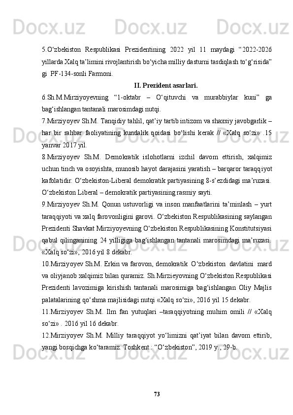 5. O‘zbekiston   Respublikasi   Prezidentining   2022   yil   11   maydagi   “2022-2026
yillarda Xalq ta’limini rivojlantirish bo‘yicha milliy dasturni tasdiqlash to‘g‘risida”
gi  PF-134-sonli   Farmoni.
II. Prezident asarlari.
6. Sh.M.Mirziyoyevning   “1-oktabr   –   O‘qituvchi   va   murabbiylar   kuni”   ga
bag‘ishlangan tantanali marosimdagi nutqi.
7 .Mirziyo ye v S h .M. Tanqidiy ta h lil, qat ’ iy tartib intizom va shaxsiy javobgarlik –
har   bir   rahbar   faoliyatining   kundalik   qoidasi   bo‘lishi   kerak   //   «Xalq   so‘zi»   .15
yanvar 2017 yil.
8 .Mirziyo ye v   S h .M.   Demokratik   islo h otlarni   izchil   davom   ettirish,   xalqimiz
uchun tinch va osoyishta, munosib hayot darajasini yaratish – barqaror taraqq i yot
kafolatidir.  O‘zbekiston-Liberal demokratik partiyasining 8-s’ezdidagi ma’ruzasi.
O‘zbekiston Liberal – demokratik partiyasining rasmiy sayti.
9.Mirziyoyev   Sh.M.   Qonun   ustuvorligi   va   inson   manfaatlarini   ta’minlash   –   yurt
taraqqiyoti va xalq farovonligini garovi. O‘zbekiston Respublikasining saylangan
Prezidenti Shavkat Mirziyoyevning O‘zbekiston Respublikasining Konstitutsiyasi
qabul   qilinganining   24   yilligiga   bag‘ishlangan   tantanali   marosimdagi   ma’ruzasi.
«Xalq so‘zi»,   2016 yil 8 dekabr.
10.Mirziyoyev Sh.M.   Erkin va farovon,   demokratik  O‘zbekiston  davlatini  mard
va oliyjanob xalqimiz bilan quramiz.  S h .Mirzieyovning O‘zbekiston Respublikasi
Prezidenti   lavozimiga   kirishish   tantanali   marosimiga   bag‘ishlangan   Oliy   Majlis
palatalarining qo‘shma majlisidagi nutqi «Xalq so‘zi», 2016 yil 15 dekabr.
11 .Mirziyo ye v   S h .M.   Ilm   fan   yutuqlari   –taraqqiyotning   muhim   omili   //   «Xalq
so‘zi» . 2016 yil 16 dekabr.
12 .Mirziyo y ev   S h .M.   Milliy   taraqqiyot   yo‘limizni   qat’iyat   bilan   davom   ettirib,
yangi bosqichga ko‘taramiz. Toshkent.: “O‘zbekiston”, 2019 y., 29-b.
73 