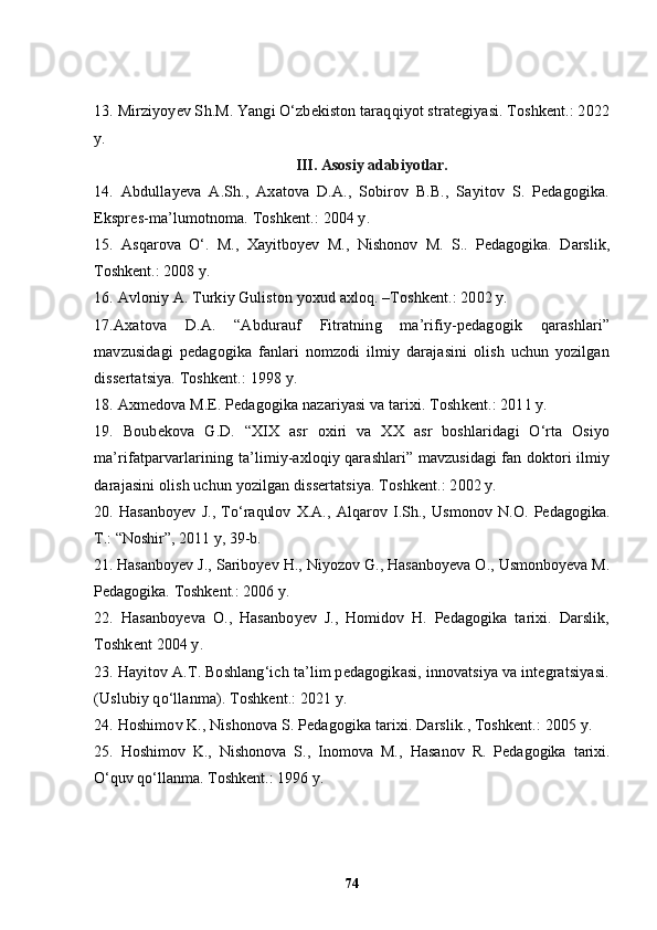 13.  Mirziyo y ev S h .M.  Yangi O‘zbekiston taraqqiyot strategiyasi. Toshkent.: 2022
y.
III. Asosiy adabiyotlar.
14 .   Abdulla y eva   A.S h .,   Axatova   D.A.,   Sobirov   B.B.,   Sayitov   S.   Pedagogika.
Ekspres-ma’lumotnoma. Toshkent.: 2004 y.
15 .   Asqarova   O‘.   M.,   Xayitboyev   M.,   Nishonov   M.   S..   Pedagogika.   Darslik,
Toshkent.: 2008 y.
16 . Avloniy A. Turkiy Guliston yoxud axloq. –Toshkent.: 2002 y.
17 .Axatova   D.A.   “Abdurauf   Fitratning   ma’rifiy-pedagogik   qarashlari”
mavzusidagi   pedagogika   fanlari   nomzodi   ilmiy   darajasini   olish   uchun   yozilgan
dissertatsiya. Toshkent.: 1998 y.
18 . Axmedova M.E. Pedagogika nazariyasi va tarixi. Toshkent.: 2011 y.
19 .   Boubekova   G.D.   “XIX   asr   oxiri   va   XX   asr   boshlaridagi   O‘rta   Osiyo
ma’rifatparvarlarining ta’limiy-axloqiy qarashlari” mavzusidagi fan doktori ilmiy
darajasini olish uchun yozilgan dissertatsiya. Toshkent.: 2002 y.
20.   Hasanboyev   J.,   To ‘ raqulov   X.A.,   Alqarov   I.Sh.,   Usmonov   N.O.   Pedagogika.
T.: “Noshir”, 2011 y, 39-b .  
21.   Hasanboyev J., Sariboyev H., Niyozov G., Hasanboyeva O., Usmonboyeva M.
Pedagogika.  Toshkent.: 2006 y.
22 .   Hasanbo y eva   O.,   Hasanbo y ev   J.,   Homidov   H.   Pedagogika   tarixi.   Darslik,
Toshkent 2004 y. 
2 3 .  Hayitov A.T. Boshlang‘ich ta’lim pedagogikasi, innovatsiya va integratsiyasi.
(Uslubiy qo‘llanma). Toshkent.: 2021 y.
24 . H o shimov K., Nishonova S. Pedagogika tarixi. Darslik., Toshkent.: 2005 y.
2 5 .   Hoshimov   K.,   Nishonova   S.,   Inomova   M.,   Hasanov   R.   Pedagogika   tarixi.
O‘quv qo‘llanma. Toshkent.: 1996 y.
74 