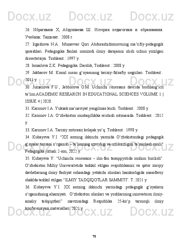 26.   Ибра гимов   Х,   Абдуллаева   Ш.   История   педагогики   и   образования.
Учебник. Ташкент.: 2008 г.
27 .   Irgashova   N.A..   Munavvar   Qori   Abdurashidxonovning   ma’rifiy-pedagogik
qarashlari.   Pedagogika   fanlari   nomzodi   ilmiy   darajasini   olish   uchun   yozilgan
dissertatsiya. Toshkent.: 1997 y.
28 . Ismailova Z.K. Pedagogika. Darslik, Toshkent.: 2008 y.
29 .   Jakbarov   M.   Komil   inson   g‘oyasining   tarixiy-falsafiy   negizlari.   Toshkent.:
2011 y.
30 .   Jumanova   F.U.,   Jabborova   O.M.   Uchinchi   renessans   davrida   boshlang‘ich
ta’lim.ACADEMIC RESEARCH IN EDUCATIONAL SCIENCES VOLUME 1 |
ISSUE 4 | 2020.
31 .   Karimov I.A .  Y u ksak ma’naviyat  y engilmas kuch. Toshkent.: 2008 y.
32 . Karimov I.A .  O‘zbekiston mustaqillikka erishish ostonasida. Toshkent.: 2012
y.
33 . Karimov I.A .  Tarixiy xotirasiz kelajak yo‘q. Toshkent.: 1998 y.
34.   Kubayeva   Y.I.   "XX   asrning   ikkinchi   yarmida   O‘zbekistondagi   pedagogik
g‘oyalar tarixini o‘rganish – ta’limning uzviyligi va uzliksizligini ta’minlash omili"
Pedagogika jurnali 2-son, 2022 y. 
35.   Kubayeva   Y.   “Uchinchi   renessans   –   ilm-fan   taraqqiyotida   muhim   burilish”.
O‘zbekiston   Milliy   Universitetida   tashkil   etilgan   respublikamiz   va   qator   xorijiy
davlatlarning   ilmiy   faoliyat   sohasidagi   yetakchi   olimlari   hamkorligida   masofaviy
shaklda tashkil etilgan “ILMIY TADQIQOTLAR SAMMITI”. T.:2021 y.
36.   Kubayeva   Y.I.   XX   asrning   ikkinchi   yarmidagi   pedagogik   g‘oyalarni
o‘rganishning ahamiyati.   O‘zbekiston olimlari va yoshlarining innovatsion ilmiy-
amaliy   tadqiqotlari”   mavzusidagi   Respublika   25-ko‘p   tarmoqli   ilmiy
konferensiyasi materiallari. 2021 y.
75 