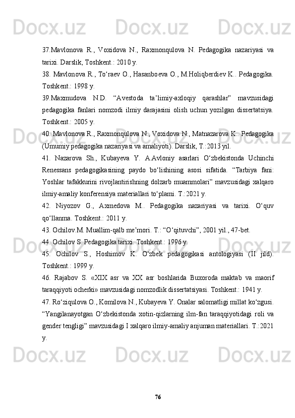 37 .Mavlonova   R.,   Voxidova   N.,   Raxmonqulova   N.   Pedagogika   nazariyasi   va
tarixi. Darslik, Toshkent.: 2010 y.
38 .   Mavlonova R., To‘raev O., Hasanboeva O., M.Holiqberdiev K.. Pedagogika.
Toshkent.: 1998 y.
3 9 .Maxmudova   N.D.   “Avestoda   ta’limiy-axloqiy   qarashlar”   mavzusidagi
pedagogika   fanlari   nomzodi   ilmiy   darajasini   olish   uchun   yozilgan   dissertatsiya.
Toshkent.: 2005 y.
40. Mavlonova R., Raxmonqulova N., Voxidova N., Matnazarova K.. Pedagogika
(Umumiy pedagogika nazariyasi va amaliyoti). Darslik, T.:2013 yil.
41 .   Nazarova   Sh.,   Kubayeva   Y.   A.Avloniy   asarlari   O‘zbekistonda   Uchinchi
Renessans   pedagogikasining   paydo   bo‘lishining   asosi   sifatida.   “Tarbiya   fani:
Yoshlar   tafakkurini   rivojlantirishning   dolzarb   muammolari”   mavzusidagi   xalqaro
ilmiy-amaliy konferensiya materiallari to‘plami. T.:2021 y.
42 .   Niyozov   G.,   Axmedova   M..   Pedagogika   nazariyasi   va   tarixi.   O‘quv
qo‘llanma. Toshkent.: 2011 y.
43. Ochilov.M. Muallim-qalb me’mori. T.: “O‘qituvchi”, 2001 yil., 47-bet. 
44. Ochilov S. Pedagogika tarixi. Toshkent.: 1996 y.
45.   Ochilov   S.,   Hoshimov   K.   O‘zbek   pedagogikasi   antologiyasi   (II   jild).
Toshkent.: 1999 y.
46 .   Rajabov   S.   «XIX   asr   va   XX   asr   boshlarida   Buxoroda   maktab   va   maorif
taraqqiyoti ocherki» mavzusidagi nomzodlik dissertatsiyasi. Toshkent.: 1941 y.
47. Ro‘ziqulova O., Komilova N., Kubayeva Y. Onalar salomatligi millat ko‘zgusi.
“Yangilanayotgan   O‘zbekistonda   xotin-qizlarning   ilm-fan   taraqqiyotidagi   roli   va
gender tengligi” mavzusidagi I xalqaro ilmiy-amaliy anjuman materiallari. T.:2021
y.
76 