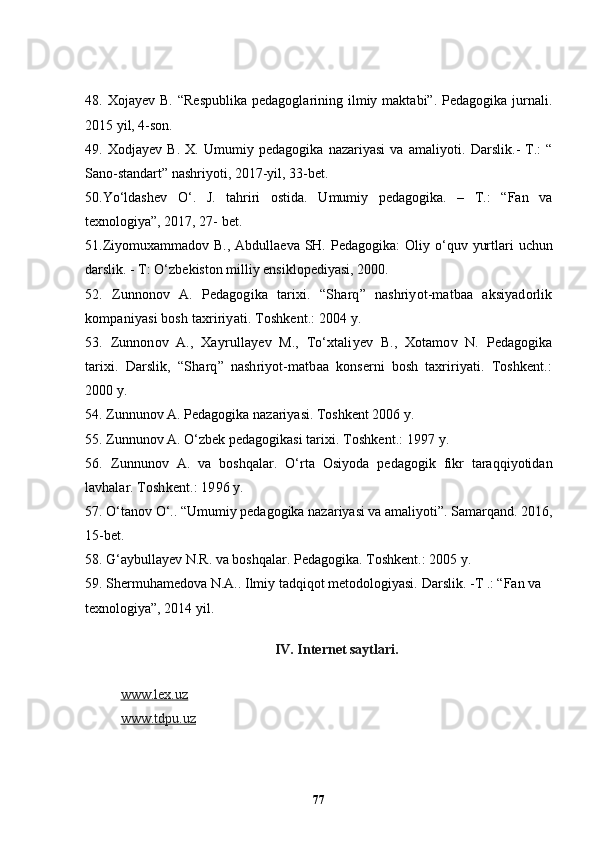 48.  Xojayev  B.   “Respublika   pedagoglarining  ilmiy  maktabi”.   Pedagogika  jurnali.
2015 yil, 4-son.
49.   Xodjayev   B.   X.   Umumiy   pedagogika   nazariyasi   va   amaliyoti.   Darslik.-   T.:   “
Sano-standart” nashriyoti, 2017-yil, 33-bet.
50. Yo ‘ ldashev   O ‘ .   J.   tahriri   ostida.   Umumiy   pedagogika.   –   T.:   “Fan   va
texnologiya”, 2017, 27- bet.
51 .Ziyomuxammadov B.,  Abdullaeva SH. Pedagogika:  Oliy o‘ q uv yurtlari  uchun
darslik. - T: O‘zbekiston milliy ensiklopediyasi, 2000. 
52 .   Zunnonov   A.   Pedagogika   tarixi.   “S h arq”   nashriyot-matbaa   aksiyadorlik
kompaniyasi bosh taxririyati. Toshkent.: 2004 y.
53.   Zunnonov   A.,   Xayrulla y ev   M.,   To‘xtali y ev   B.,   Xotamov   N.   Pedagogika
tarixi.   Darslik,   “S h arq”   nashriyot-matbaa   konserni   bosh   taxririyati.   Toshkent.:
2000 y.
54.  Zunnunov A. Pedagogika nazariyasi. Toshkent 2006 y.
55. Zunnunov A. O‘zbek pedagogikasi tarixi.  Toshkent.:  1997  y.
56.   Zunnunov   A.   va   boshqalar.   O‘rta   Osiyoda   pedagogik   fikr   taraqqiyotidan
lavhalar.  Toshkent.:  1996  y.
57.  O‘tanov O‘.. “Umumiy pedagogika nazariyasi va amaliyoti”. Samarqand. 2016,
15-bet.
58. G‘aybullayev N.R. va boshqalar. Pedagogika. Toshkent.: 2005 y. 
59. Shermuhamedova N.A.. Ilmiy tadqiqot metodologiyasi.  Darslik. - Т  .:  “ Fan va
texnologiya”, 2014 yil.
IV. Internet saytlari.
 
www.lex.uz
www.tdpu.uz    
77 
