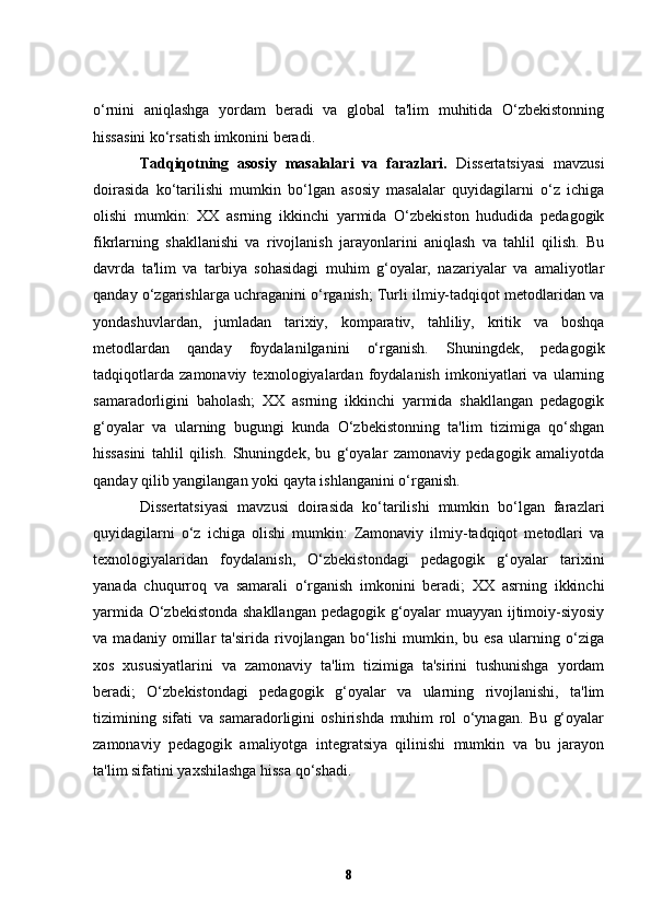 o‘rnini   aniqlashga   yordam   beradi   va   global   ta'lim   muhitida   O‘zbekistonning
hissasini ko‘rsatish imkonini beradi.
Tadqiqotning   asosiy   masalalari   va   farazlari.   Dissertatsiyasi   mavzusi
doirasida   ko‘tarilishi   mumkin   bo‘lgan   asosiy   masalalar   quyidagilarni   o‘z   ichiga
olishi   mumkin:   XX   asrning   ikkinchi   yarmida   O‘zbekiston   hududida   pedagogik
fikrlarning   shakllanishi   va   rivojlanish   jarayonlarini   aniqlash   va   tahlil   qilish.   Bu
davrda   ta'lim   va   tarbiya   sohasidagi   muhim   g‘oyalar,   nazariyalar   va   amaliyotlar
qanday o‘zgarishlarga uchraganini o‘rganish; Turli ilmiy-tadqiqot metodlaridan va
yondashuvlardan,   jumladan   tarixiy,   komparativ,   tahliliy,   kritik   va   boshqa
metodlardan   qanday   foydalanilganini   o‘rganish.   Shuningdek,   pedagogik
tadqiqotlarda   zamonaviy   texnologiyalardan   foydalanish   imkoniyatlari   va   ularning
samaradorligini   baholash;   XX   asrning   ikkinchi   yarmida   shakllangan   pedagogik
g‘oyalar   va   ularning   bugungi   kunda   O‘zbekistonning   ta'lim   tizimiga   qo‘shgan
hissasini   tahlil   qilish.   Shuningdek,   bu   g‘oyalar   zamonaviy   pedagogik   amaliyotda
qanday qilib yangilangan yoki qayta ishlanganini o‘rganish.
Dissertatsiyasi   mavzusi   doirasida   ko‘tarilishi   mumkin   bo‘lgan   farazlari
quyidagilarni   o‘z   ichiga   olishi   mumkin:   Zamonaviy   ilmiy-tadqiqot   metodlari   va
texnologiyalaridan   foydalanish,   O‘zbekistondagi   pedagogik   g‘oyalar   tarixini
yanada   chuqurroq   va   samarali   o‘rganish   imkonini   beradi;   XX   asrning   ikkinchi
yarmida O‘zbekistonda shakllangan pedagogik g‘oyalar muayyan ijtimoiy-siyosiy
va   madaniy   omillar   ta'sirida   rivojlangan   bo‘lishi   mumkin,   bu   esa   ularning   o‘ziga
xos   xususiyatlarini   va   zamonaviy   ta'lim   tizimiga   ta'sirini   tushunishga   yordam
beradi;   O‘zbekistondagi   pedagogik   g‘oyalar   va   ularning   rivojlanishi,   ta'lim
tizimining   sifati   va   samaradorligini   oshirishda   muhim   rol   o‘ynagan.   Bu   g‘oyalar
zamonaviy   pedagogik   amaliyotga   integratsiya   qilinishi   mumkin   va   bu   jarayon
ta'lim sifatini yaxshilashga hissa qo‘shadi.
8 