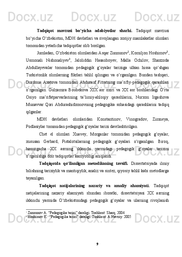 Tadqiqot   mavzusi   bo‘yicha   adabiyotlar   sharhi .   Тadqiqot   mavzusi
bo‘yicha O‘zbekiston, MDH davlatlari va rivojlangan xorijiy mamlakatlar olimlari
tomonidan yetarlicha tadqiqotlar olib borilgan. 
Jumladan, O‘zbekiston olimlaridan Asqar Zunnunov 1
, Komiljon Hoshimov 2
,
Usmonali   Nishonaliyev 3
,   Jaloliddin   Hasanboyev,   Malla   Ochilov,   Shaxzoda
Abdullayevalar   tomonidan   pedagogik   g‘oyalar   tarixiga   ulkan   hissa   qo‘shgan
Turkistonlik   olimlarning   fikrlari   tahlil   qilingan   va   o‘rganilgan.   Bundan   tashqari,
Durdona   Axatova   tomonidan   Abdurauf   Fitratning   ma’rifiy-pedagogik   qarashlari
o‘rganilgan.   Gulzamira   Boubekova   XIX   asr   oxiri   va   XX   asr   boshlaridagi   O‘rta
Osiyo   ma’rifatparvarlarining   ta’limiy-ahloqiy   qarashlarini,   Nurxon   Irgashova
Munavvar   Qori   Abdurashidxonovning   pedagogika   sohasidagi   qarashlarini   tadqiq
qilganlar. 
MDH   davlatlari   olimlaridan   Konstantinov,   Vinogradov,   Zimneya,
Podlasiylar tomonidan pedagogik g‘oyalar tarixi davrlashtirilgan. 
Chet   el   olimlari   Xuavey,   Morganlar   tomonidan   pedagogi k   g‘oyalar,
xususan   Gerbard,   Pistalotsilarning   pedagogik   g‘oyalari   o‘rganilgan.   Biroq,
hanuzgacha   XX   asrning   ikkinchi   yarmidagi   pedagogik   g‘oyalar   tarixini
o‘rganishga doir tadqiqotlar kamyobligi aniqlandi.      
Tadqiqotda   qo‘llanilgan   metodikaning   tavsifi.   Dissertatsiyada   ilmiy
bilishning tarixiylik va mantiqiylik, analiz va sintez, qiyosiy tahlil kabi metodlarga
tayanilgan.
Tadqiqot   natijalarining   nazariy   va   amaliy   ahamiyati.   Tadqiqot
natijalarining   nazariy   ahamiyati   shundan   iboratki,   dissertatsiyasi   XX   asrning
ikkinchi   yarmida   O‘zbekistondagi   pedagogik   g‘oyalar   va   ularning   rivojlanish
1
  Zunnunov A . “Pedagogika tarixi” darsligi. Toshkent: Sharq. 2004
2
  Hoshimov K.   “Pedagogika tarixi” darsligi. Toshkent: A.Navoiy. 2005
3
 
9 