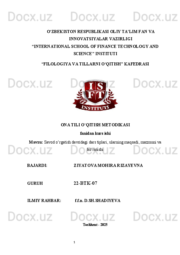 1O‘ZBEKISTON RESPUBLIKASI OLIY TA’LIM FAN VA
INNOVATSIYALAR VAZIRLIGI
“INTERNATIONAL SCHOOL OF FINANCE TECHNOLOGY AND
SCIENCE” INSTITUTI
“FILOLOGIYA VA TILLARNI O‘QITISH” KAFEDRASI
ONA TILI O‘QITISH METODIKASI
fanidan kurs ishi
Mavzu:   Savod o‘rgatish davridagi dars tiplari, ularning maqsadi, mazmuni va
ko‘rinishi
BAJARDI:                         ZIYATOVA MOHIRA RIZAYEVNA
GURUH                              22-BTK-07
ILMIY RAHBAR:             f.f.n. D.SH.SHADIYEVA
Toshkent - 2025 