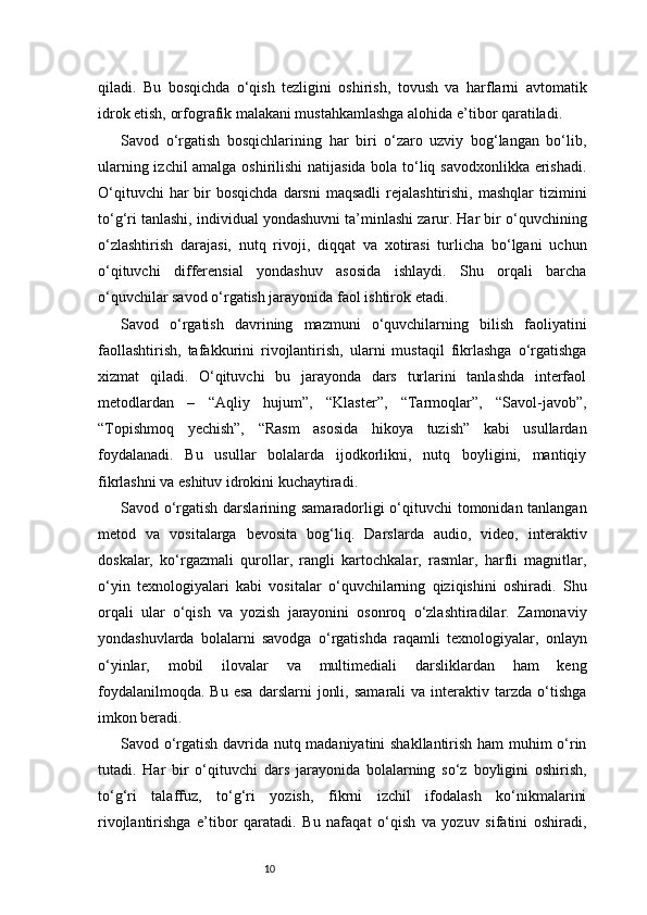 10qiladi.   Bu   bosqichda   o‘qish   tezligini   oshirish,   tovush   va   harflarni   avtomatik
idrok etish, orfografik malakani mustahkamlashga alohida e’tibor qaratiladi.
Savod   o‘rgatish   bosqichlarining   har   biri   o‘zaro   uzviy   bog‘langan   bo‘lib,
ularning izchil amalga oshirilishi natijasida bola to‘liq savodxonlikka erishadi.
O‘qituvchi   har  bir  bosqichda  darsni  maqsadli  rejalashtirishi,  mashqlar   tizimini
to‘g‘ri tanlashi, individual yondashuvni ta’minlashi zarur. Har bir o‘quvchining
o‘zlashtirish   darajasi,   nutq   rivoji,   diqqat   va   xotirasi   turlicha   bo‘lgani   uchun
o‘qituvchi   differensial   yondashuv   asosida   ishlaydi.   Shu   orqali   barcha
o‘quvchilar savod o‘rgatish jarayonida faol ishtirok etadi.
Savod   o‘rgatish   davrining   mazmuni   o‘quvchilarning   bilish   faoliyatini
faollashtirish,   tafakkurini   rivojlantirish,   ularni   mustaqil   fikrlashga   o‘rgatishga
xizmat   qiladi.   O‘qituvchi   bu   jarayonda   dars   turlarini   tanlashda   interfaol
metodlardan   –   “Aqliy   hujum”,   “Klaster”,   “Tarmoqlar”,   “Savol-javob”,
“Topishmoq   yechish”,   “Rasm   asosida   hikoya   tuzish”   kabi   usullardan
foydalanadi.   Bu   usullar   bolalarda   ijodkorlikni,   nutq   boyligini,   mantiqiy
fikrlashni va eshituv idrokini kuchaytiradi.
Savod o‘rgatish darslarining samaradorligi o‘qituvchi  tomonidan tanlangan
metod   va   vositalarga   bevosita   bog‘liq.   Darslarda   audio,   video,   interaktiv
doskalar,   ko‘rgazmali   qurollar,   rangli   kartochkalar,   rasmlar,   harfli   magnitlar,
o‘yin   texnologiyalari   kabi   vositalar   o‘quvchilarning   qiziqishini   oshiradi.   Shu
orqali   ular   o‘qish   va   yozish   jarayonini   osonroq   o‘zlashtiradilar.   Zamonaviy
yondashuvlarda   bolalarni   savodga   o‘rgatishda   raqamli   texnologiyalar,   onlayn
o‘yinlar,   mobil   ilovalar   va   multimediali   darsliklardan   ham   keng
foydalanilmoqda.   Bu   esa   darslarni   jonli,   samarali   va  interaktiv  tarzda   o‘tishga
imkon beradi.
Savod o‘rgatish davrida nutq madaniyatini shakllantirish ham muhim o‘rin
tutadi.   Har   bir   o‘qituvchi   dars   jarayonida   bolalarning   so‘z   boyligini   oshirish,
to‘g‘ri   talaffuz,   to‘g‘ri   yozish,   fikrni   izchil   ifodalash   ko‘nikmalarini
rivojlantirishga   e’tibor   qaratadi.   Bu   nafaqat   o‘qish   va   yozuv   sifatini   oshiradi, 