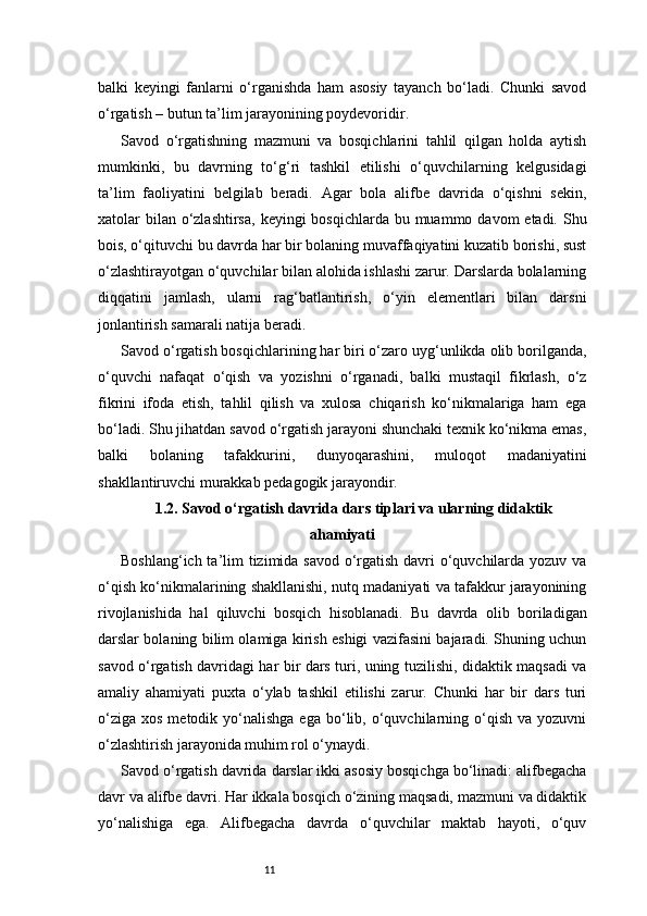 11balki   keyingi   fanlarni   o‘rganishda   ham   asosiy   tayanch   bo‘ladi.   Chunki   savod
o‘rgatish – butun ta’lim jarayonining poydevoridir.
Savod   o‘rgatishning   mazmuni   va   bosqichlarini   tahlil   qilgan   holda   aytish
mumkinki,   bu   davrning   to‘g‘ri   tashkil   etilishi   o‘quvchilarning   kelgusidagi
ta’lim   faoliyatini   belgilab   beradi.   Agar   bola   alifbe   davrida   o‘qishni   sekin,
xatolar  bilan  o‘zlashtirsa,  keyingi  bosqichlarda bu muammo davom  etadi.  Shu
bois, o‘qituvchi bu davrda har bir bolaning muvaffaqiyatini kuzatib borishi, sust
o‘zlashtirayotgan o‘quvchilar bilan alohida ishlashi zarur. Darslarda bolalarning
diqqatini   jamlash,   ularni   rag‘batlantirish,   o‘yin   elementlari   bilan   darsni
jonlantirish samarali natija beradi.
Savod o‘rgatish bosqichlarining har biri o‘zaro uyg‘unlikda olib borilganda,
o‘quvchi   nafaqat   o‘qish   va   yozishni   o‘rganadi,   balki   mustaqil   fikrlash,   o‘z
fikrini   ifoda   etish,   tahlil   qilish   va   xulosa   chiqarish   ko‘nikmalariga   ham   ega
bo‘ladi. Shu jihatdan savod o‘rgatish jarayoni shunchaki texnik ko‘nikma emas,
balki   bolaning   tafakkurini,   dunyoqarashini,   muloqot   madaniyatini
shakllantiruvchi murakkab pedagogik jarayondir.
1.2. Savod o‘rgatish davrida dars tiplari va ularning didaktik
ahamiyati
Boshlang‘ich ta’lim tizimida savod o‘rgatish davri o‘quvchilarda yozuv va
o‘qish ko‘nikmalarining shakllanishi, nutq madaniyati va tafakkur jarayonining
rivojlanishida   hal   qiluvchi   bosqich   hisoblanadi.   Bu   davrda   olib   boriladigan
darslar bolaning bilim olamiga kirish eshigi vazifasini bajaradi. Shuning uchun
savod o‘rgatish davridagi har bir dars turi, uning tuzilishi, didaktik maqsadi va
amaliy   ahamiyati   puxta   o‘ylab   tashkil   etilishi   zarur.   Chunki   har   bir   dars   turi
o‘ziga   xos  metodik  yo‘nalishga  ega   bo‘lib,  o‘quvchilarning  o‘qish  va  yozuvni
o‘zlashtirish jarayonida muhim rol o‘ynaydi.
Savod o‘rgatish davrida darslar ikki asosiy bosqichga bo‘linadi: alifbegacha
davr va alifbe davri. Har ikkala bosqich o‘zining maqsadi, mazmuni va didaktik
yo‘nalishiga   ega.   Alifbegacha   davrda   o‘quvchilar   maktab   hayoti,   o‘quv 