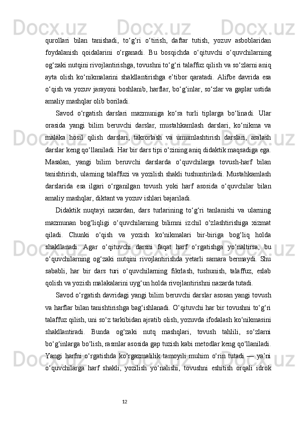 12qurollari   bilan   tanishadi,   to‘g‘ri   o‘tirish,   daftar   tutish,   yozuv   asboblaridan
foydalanish   qoidalarini   o‘rganadi.   Bu   bosqichda   o‘qituvchi   o‘quvchilarning
og‘zaki nutqini rivojlantirishga, tovushni to‘g‘ri talaffuz qilish va so‘zlarni aniq
ayta   olish   ko‘nikmalarini   shakllantirishga   e’tibor   qaratadi.   Alifbe   davrida   esa
o‘qish va yozuv jarayoni boshlanib, harflar, bo‘g‘inlar, so‘zlar va gaplar ustida
amaliy mashqlar olib boriladi.
Savod   o‘rgatish   darslari   mazmuniga   ko‘ra   turli   tiplarga   bo‘linadi.   Ular
orasida   yangi   bilim   beruvchi   darslar,   mustahkamlash   darslari,   ko‘nikma   va
malaka   hosil   qilish   darslari,   takrorlash   va   umumlashtirish   darslari,   aralash
darslar keng qo‘llaniladi. Har bir dars tipi o‘zining aniq didaktik maqsadiga ega.
Masalan,   yangi   bilim   beruvchi   darslarda   o‘quvchilarga   tovush-harf   bilan
tanishtirish, ularning talaffuzi va yozilish shakli tushuntiriladi. Mustahkamlash
darslarida   esa   ilgari   o‘rganilgan   tovush   yoki   harf   asosida   o‘quvchilar   bilan
amaliy mashqlar, diktant va yozuv ishlari bajariladi.
Didaktik   nuqtayi   nazardan,   dars   turlarining   to‘g‘ri   tanlanishi   va   ularning
mazmunan   bog‘liqligi   o‘quvchilarning   bilimni   izchil   o‘zlashtirishiga   xizmat
qiladi.   Chunki   o‘qish   va   yozish   ko‘nikmalari   bir-biriga   bog‘liq   holda
shakllanadi.   Agar   o‘qituvchi   darsni   faqat   harf   o‘rgatishga   yo‘naltirsa,   bu
o‘quvchilarning   og‘zaki   nutqini   rivojlantirishda   yetarli   samara   bermaydi.   Shu
sababli,   har   bir   dars   turi   o‘quvchilarning   fikrlash,   tushunish,   talaffuz,   eslab
qolish va yozish malakalarini uyg‘un holda rivojlantirishni nazarda tutadi.
Savod o‘rgatish davridagi yangi bilim beruvchi darslar asosan yangi tovush
va harflar bilan tanishtirishga bag‘ishlanadi. O‘qituvchi har bir tovushni to‘g‘ri
talaffuz qilish, uni so‘z tarkibidan ajratib olish, yozuvda ifodalash ko‘nikmasini
shakllantiradi.   Bunda   og‘zaki   nutq   mashqlari,   tovush   tahlili,   so‘zlarni
bo‘g‘inlarga bo‘lish, rasmlar asosida gap tuzish kabi metodlar keng qo‘llaniladi.
Yangi   harfni   o‘rgatishda   ko‘rgazmalilik   tamoyili   muhim   o‘rin   tutadi   —   ya’ni
o‘quvchilarga   harf   shakli,   yozilish   yo‘nalishi,   tovushni   eshitish   orqali   idrok 