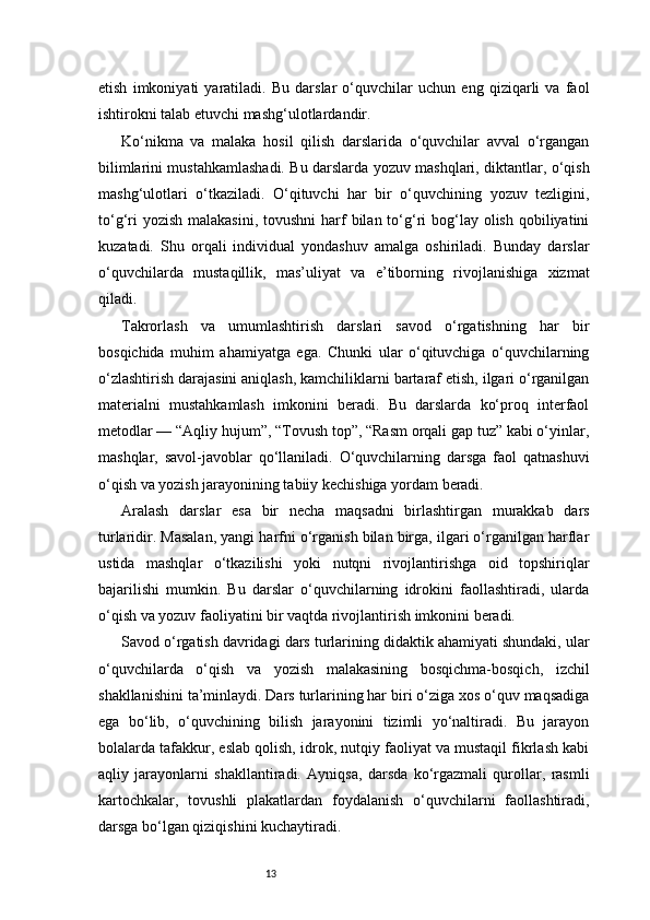 13etish   imkoniyati   yaratiladi.   Bu   darslar   o‘quvchilar   uchun   eng   qiziqarli   va   faol
ishtirokni talab etuvchi mashg‘ulotlardandir.
Ko‘nikma   va   malaka   hosil   qilish   darslarida   o‘quvchilar   avval   o‘rgangan
bilimlarini mustahkamlashadi. Bu darslarda yozuv mashqlari, diktantlar, o‘qish
mashg‘ulotlari   o‘tkaziladi.   O‘qituvchi   har   bir   o‘quvchining   yozuv   tezligini,
to‘g‘ri  yozish  malakasini,  tovushni  harf  bilan to‘g‘ri  bog‘lay  olish  qobiliyatini
kuzatadi.   Shu   orqali   individual   yondashuv   amalga   oshiriladi.   Bunday   darslar
o‘quvchilarda   mustaqillik,   mas’uliyat   va   e’tiborning   rivojlanishiga   xizmat
qiladi.
Takrorlash   va   umumlashtirish   darslari   savod   o‘rgatishning   har   bir
bosqichida   muhim   ahamiyatga   ega.   Chunki   ular   o‘qituvchiga   o‘quvchilarning
o‘zlashtirish darajasini aniqlash, kamchiliklarni bartaraf etish, ilgari o‘rganilgan
materialni   mustahkamlash   imkonini   beradi.   Bu   darslarda   ko‘proq   interfaol
metodlar — “Aqliy hujum”, “Tovush top”, “Rasm orqali gap tuz” kabi o‘yinlar,
mashqlar,   savol-javoblar   qo‘llaniladi.   O‘quvchilarning   darsga   faol   qatnashuvi
o‘qish va yozish jarayonining tabiiy kechishiga yordam beradi.
Aralash   darslar   esa   bir   necha   maqsadni   birlashtirgan   murakkab   dars
turlaridir. Masalan, yangi harfni o‘rganish bilan birga, ilgari o‘rganilgan harflar
ustida   mashqlar   o‘tkazilishi   yoki   nutqni   rivojlantirishga   oid   topshiriqlar
bajarilishi   mumkin.   Bu   darslar   o‘quvchilarning   idrokini   faollashtiradi,   ularda
o‘qish va yozuv faoliyatini bir vaqtda rivojlantirish imkonini beradi.
Savod o‘rgatish davridagi dars turlarining didaktik ahamiyati shundaki, ular
o‘quvchilarda   o‘qish   va   yozish   malakasining   bosqichma-bosqich,   izchil
shakllanishini ta’minlaydi. Dars turlarining har biri o‘ziga xos o‘quv maqsadiga
ega   bo‘lib,   o‘quvchining   bilish   jarayonini   tizimli   yo‘naltiradi.   Bu   jarayon
bolalarda tafakkur, eslab qolish, idrok, nutqiy faoliyat va mustaqil fikrlash kabi
aqliy   jarayonlarni   shakllantiradi.   Ayniqsa,   darsda   ko‘rgazmali   qurollar,   rasmli
kartochkalar,   tovushli   plakatlardan   foydalanish   o‘quvchilarni   faollashtiradi,
darsga bo‘lgan qiziqishini kuchaytiradi. 