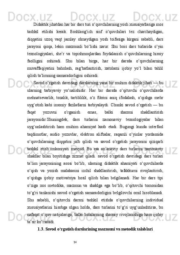 14Didaktik jihatdan har bir dars turi o‘quvchilarning yosh xususiyatlariga mos
tashkil   etilishi   kerak.   Boshlang‘ich   sinf   o‘quvchilari   tez   charchaydigan,
diqqatini   uzoq   vaqt   jamlay   olmaydigan   yosh   toifasiga   kirgani   sababli,   dars
jarayoni   qisqa,   lekin   mazmunli   bo‘lishi   zarur.   Shu   bois   dars   turlarida   o‘yin
texnologiyalari,   she’r   va   topishmoqlardan   foydalanish   o‘quvchilarning   hissiy
faolligini   oshiradi.   Shu   bilan   birga,   har   bir   darsda   o‘quvchilarning
muvaffaqiyatini   baholash,   rag‘batlantirish,   xatolarni   ijobiy   yo‘l   bilan   tahlil
qilish ta’limning samaradorligini oshiradi.
Savod o‘rgatish davridagi darslarning yana bir muhim didaktik jihati — bu
ularning   tarbiyaviy   yo‘nalishidir.   Har   bir   darsda   o‘qituvchi   o‘quvchilarda
mehnatsevarlik,   tozalik,   tartiblilik,   o‘z   fikrini   aniq   ifodalash,   o‘qishga   mehr
uyg‘otish   kabi   insoniy   fazilatlarni   tarbiyalaydi.   Chunki   savod   o‘rgatish   —   bu
faqat   yozuvni   o‘rganish   emas,   balki   shaxsni   shakllantirish
jarayonidir.Shuningdek,   dars   turlarini   zamonaviy   texnologiyalar   bilan
uyg‘unlashtirish   ham   muhim   ahamiyat   kasb   etadi.   Bugungi   kunda   interfaol
taqdimotlar,   audio   yozuvlar,   elektron   alifbalar,   raqamli   o‘yinlar   yordamida
o‘quvchilarning   diqqatini   jalb   qilish   va   savod   o‘rgatish   jarayonini   qiziqarli
tashkil   etish   imkoniyati   mavjud.   Bu   esa   an’anaviy   dars   turlarini   zamonaviy
shakllar   bilan   boyitishga   xizmat   qiladi.   savod   o‘rgatish   davridagi   dars   turlari
ta’lim   jarayonining   asosi   bo‘lib,   ularning   didaktik   ahamiyati   o‘quvchilarda
o‘qish   va   yozish   malakasini   izchil   shakllantirish,   tafakkurni   rivojlantirish,
o‘qishga   ijobiy   motivatsiya   hosil   qilish   bilan   belgilanadi.   Har   bir   dars   tipi
o‘ziga   xos   metodika,   mazmun   va   shaklga   ega   bo‘lib,   o‘qituvchi   tomonidan
to‘g‘ri tanlanishi savod o‘rgatish samaradorligini belgilovchi omil hisoblanadi.
Shu   sababli,   o‘qituvchi   darsni   tashkil   etishda   o‘quvchilarning   individual
xususiyatlarini   hisobga   olgan   holda,   dars   turlarini   to‘g‘ri   uyg‘unlashtirsa,   bu
nafaqat   o‘quv   natijalariga,   balki   bolalarning   shaxsiy   rivojlanishiga   ham   ijobiy
ta’sir ko‘rsatadi.
1.3. Savod o‘rgatish darslarining mazmuni va metodik talablari 