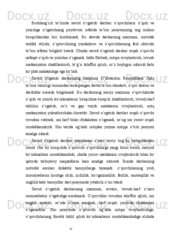 15Boshlang‘ich   ta’limda   savod   o‘rgatish   darslari   o‘quvchilarni   o‘qish   va
yozishga   o‘rgatishning   poydevori   sifatida   ta’lim   jarayonining   eng   muhim
bosqichlaridan   biri   hisoblanadi.   Bu   davrda   darslarning   mazmuni,   metodik
tashkil   etilishi,   o‘qituvchining   yondashuvi   va   o‘quvchilarning   faol   ishtiroki
ta’lim   sifatini   belgilab   beradi.   Chunki   savod   o‘rgatish   darslari   orqali   o‘quvchi
nafaqat o‘qish va yozishni o‘rganadi, balki fikrlash, nutqni rivojlantirish, tovush
madaniyatini   shakllantirish,   to‘g‘ri   talaffuz   qilish,   so‘z   boyligini   oshirish   kabi
ko‘plab malakalarga ega bo‘ladi.
Savod   o‘rgatish   darslarining   mazmuni   O‘zbekiston   Respublikasi   Xalq
ta’limi vazirligi tomonidan tasdiqlangan davlat ta’lim standarti, o‘quv dasturi va
darsliklar   asosida   belgilanadi.   Bu   darslarning   asosiy   mazmuni   o‘quvchilarda
o‘qish  va  yozish  ko‘nikmalarini   bosqichma-bosqich  shakllantirish,  tovush-harf
tahlilini   o‘rgatish,   so‘z   va   gap   tuzish   malakasini   rivojlantirish,   nutq
madaniyatini yuksaltirishdan iboratdir. Savod o‘rgatish darslari orqali o‘quvchi
tovushni   eshitadi,   uni   harf   bilan   ifodalashni   o‘rganadi,   so‘ng   uni   yozuv   orqali
mustahkamlaydi.   Shu   tarzda   og‘zaki   nutqdan   yozma   nutqqa   o‘tish   jarayoni
amalga oshadi.
Savod   o‘rgatish   darslari   mazmunan   o‘zaro   uzviy   bog‘liq   bosqichlardan
iborat.  Har  bir  bosqichda  o‘qituvchi  o‘quvchilarga yangi  bilim  berish,  mavjud
ko‘nikmalarni  mustahkamlash,  ularda yozuv malakasini  rivojlantirish bilan bir
qatorda   tarbiyaviy   maqsadlarni   ham   amalga   oshiradi.   Bunda   darslarning
metodik   asoslari   didaktik   tamoyillarga   tayanadi:   o‘quvchilarning   yosh
xususiyatlarini   hisobga   olish,   izchillik,   ko‘rgazmalilik,   faollik,   mustaqillik   va
onglilik kabi tamoyillar dars jarayonida yetakchi o‘rin tutadi.
Savod   o‘rgatish   darslarining   mazmuni,   avvalo,   tovush-harf   o‘zaro
munosabatini   o‘rgatishga   asoslanadi.   O‘quvchilar   tovushni   talaffuz   qilish,   uni
tinglab   ajratish,   so‘zda   o‘rnini   aniqlash,   harf   orqali   yozuvda   ifodalashni
o‘rganadilar.   Shu   jarayonda   o‘qituvchi   og‘zaki   nutqni   rivojlantirishga,
o‘quvchilarning   fonetik   tahlil   qilish   ko‘nikmalarini   mustahkamlashga   alohida 