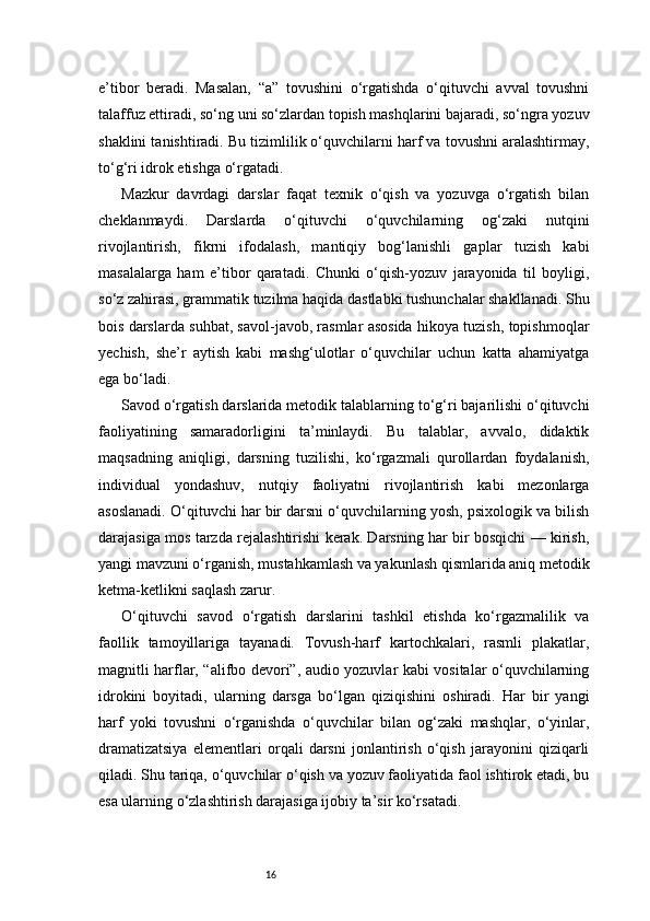 16e’tibor   beradi.   Masalan,   “a”   tovushini   o‘rgatishda   o‘qituvchi   avval   tovushni
talaffuz ettiradi, so‘ng uni so‘zlardan topish mashqlarini bajaradi, so‘ngra yozuv
shaklini tanishtiradi. Bu tizimlilik o‘quvchilarni harf va tovushni aralashtirmay,
to‘g‘ri idrok etishga o‘rgatadi.
Mazkur   davrdagi   darslar   faqat   texnik   o‘qish   va   yozuvga   o‘rgatish   bilan
cheklanmaydi.   Darslarda   o‘qituvchi   o‘quvchilarning   og‘zaki   nutqini
rivojlantirish,   fikrni   ifodalash,   mantiqiy   bog‘lanishli   gaplar   tuzish   kabi
masalalarga   ham   e’tibor   qaratadi.   Chunki   o‘qish-yozuv   jarayonida   til   boyligi,
so‘z zahirasi, grammatik tuzilma haqida dastlabki tushunchalar shakllanadi. Shu
bois darslarda suhbat, savol-javob, rasmlar asosida hikoya tuzish, topishmoqlar
yechish,   she’r   aytish   kabi   mashg‘ulotlar   o‘quvchilar   uchun   katta   ahamiyatga
ega bo‘ladi.
Savod o‘rgatish darslarida metodik talablarning to‘g‘ri bajarilishi o‘qituvchi
faoliyatining   samaradorligini   ta’minlaydi.   Bu   talablar,   avvalo,   didaktik
maqsadning   aniqligi,   darsning   tuzilishi,   ko‘rgazmali   qurollardan   foydalanish,
individual   yondashuv,   nutqiy   faoliyatni   rivojlantirish   kabi   mezonlarga
asoslanadi. O‘qituvchi har bir darsni o‘quvchilarning yosh, psixologik va bilish
darajasiga mos tarzda rejalashtirishi kerak. Darsning har bir bosqichi — kirish,
yangi mavzuni o‘rganish, mustahkamlash va yakunlash qismlarida aniq metodik
ketma-ketlikni saqlash zarur.
O‘qituvchi   savod   o‘rgatish   darslarini   tashkil   etishda   ko‘rgazmalilik   va
faollik   tamoyillariga   tayanadi.   Tovush-harf   kartochkalari,   rasmli   plakatlar,
magnitli harflar, “alifbo devori”, audio yozuvlar kabi vositalar o‘quvchilarning
idrokini   boyitadi,   ularning   darsga   bo‘lgan   qiziqishini   oshiradi.   Har   bir   yangi
harf   yoki   tovushni   o‘rganishda   o‘quvchilar   bilan   og‘zaki   mashqlar,   o‘yinlar,
dramatizatsiya   elementlari   orqali   darsni   jonlantirish   o‘qish   jarayonini   qiziqarli
qiladi. Shu tariqa, o‘quvchilar o‘qish va yozuv faoliyatida faol ishtirok etadi, bu
esa ularning o‘zlashtirish darajasiga ijobiy ta’sir ko‘rsatadi.