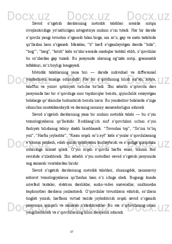 17Savod   o‘rgatish   darslarining   metodik   talablari   orasida   nutqni
rivojlantirishga   yo‘naltirilgan   integratsiya   muhim   o‘rin   tutadi.   Har   bir   darsda
o‘quvchi yangi  tovushni  o‘rganish bilan birga, uni so‘z, gap va matn tarkibida
qo‘llashni   ham   o‘rganadi.   Masalan,   “b”   harfi   o‘rganilayotgan   darsda   “bola”,
“bog‘”, “barg”, “kitob” kabi so‘zlar asosida mashqlar tashkil etilib, o‘quvchilar
bu   so‘zlardan   gap   tuzadi.   Bu   jarayonda   ularning   og‘zaki   nutqi,   grammatik
tafakkuri, so‘z boyligi kengayadi.
Metodik   talablarning   yana   biri   —   darsda   individual   va   differensial
yondashuvni   amalga   oshirishdir.   Har   bir   o‘quvchining   bilish   sur’ati,   xotira,
talaffuz   va   yozuv   qobiliyati   turlicha   bo‘ladi.   Shu   sababli   o‘qituvchi   dars
jarayonida   har   bir   o‘quvchiga   mos   topshiriqlar   berishi,   qiyinchilik   sezayotgan
bolalarga qo‘shimcha tushuntirish berishi zarur. Bu yondashuv bolalarda o‘ziga
ishonchni mustahkamlaydi va darsning umumiy samaradorligini oshiradi.
Savod   o‘rgatish   darslarining   yana   bir   muhim   metodik   talabi   —   bu   o‘yin
texnologiyalarini   qo‘llashdir.   Boshlang‘ich   sinf   o‘quvchilari   uchun   o‘yin
faoliyati   bilishning   tabiiy   shakli   hisoblanadi.   “Tovushni   top”,   “So‘zni   to‘liq
yoz”, “Harfni joylashtir”, “Rasm orqali so‘z ayt” kabi o‘yinlar o‘quvchilarning
e’tiborini jamlash, eslab qolish qobiliyatini kuchaytirish va o‘qishga qiziqishini
oshirishga   xizmat   qiladi.   O‘yin   orqali   o‘quvchi   harfni   emas,   bilimni   faol
ravishda   o‘zlashtiradi.   Shu   sababli   o‘yin   metodlari   savod   o‘rgatish   jarayonida
eng samarali vositalardan biridir.
Savod   o‘rgatish   darslarining   metodik   talablari,   shuningdek,   zamonaviy
axborot   texnologiyalarini   qo‘llashni   ham   o‘z   ichiga   oladi.   Bugungi   kunda
interfaol   taxtalar,   elektron   darsliklar,   audio-video   materiallar,   multimedia
taqdimotlari   darslarni   jonlantiradi.   O‘quvchilar   tovushlarni   eshitish,   so‘zlarni
tinglab   yozish,   harflarni   virtual   tarzda   joylashtirish   orqali   savod   o‘rganish
jarayonini   qiziqarli   va   samarali   o‘zlashtiradilar.   Bu   esa   o‘qituvchining   ishini
yengillashtiradi va o‘quvchilarning bilim darajasini oshiradi. 