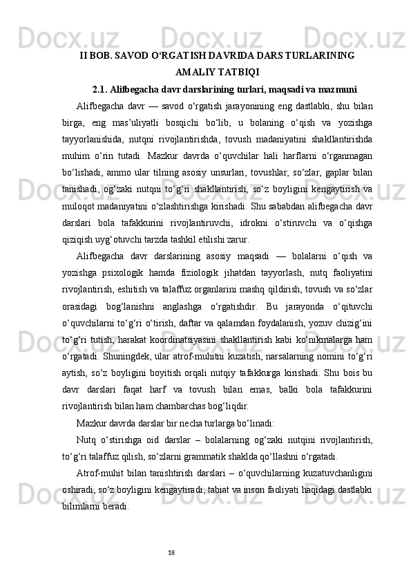 18II BOB. SAVOD O‘RGATISH DAVRIDA DARS TURLARINING
AMALIY TATBIQI
2.1. Alifbegacha davr darslarining turlari, maqsadi va mazmuni
Alifbegacha   davr   —   savod   o‘rgatish   jarayonining   eng   dastlabki,   shu   bilan
birga,   eng   mas’uliyatli   bosqichi   bo‘lib,   u   bolaning   o‘qish   va   yozishga
tayyorlanishida,   nutqni   rivojlantirishda,   tovush   madaniyatini   shakllantirishda
muhim   o‘rin   tutadi.   Mazkur   davrda   o‘quvchilar   hali   harflarni   o‘rganmagan
bo‘lishadi,   ammo   ular   tilning   asosiy   unsurlari,   tovushlar,   so‘zlar,   gaplar   bilan
tanishadi,   og‘zaki   nutqni   to‘g‘ri   shakllantirish,   so‘z   boyligini   kengaytirish   va
muloqot madaniyatini o‘zlashtirishga kirishadi. Shu sababdan alifbegacha davr
darslari   bola   tafakkurini   rivojlantiruvchi,   idrokni   o‘stiruvchi   va   o‘qishga
qiziqish uyg‘otuvchi tarzda tashkil etilishi zarur.
Alifbegacha   davr   darslarining   asosiy   maqsadi   —   bolalarni   o‘qish   va
yozishga   psixologik   hamda   fiziologik   jihatdan   tayyorlash,   nutq   faoliyatini
rivojlantirish, eshitish va talaffuz organlarini mashq qildirish, tovush va so‘zlar
orasidagi   bog‘lanishni   anglashga   o‘rgatishdir.   Bu   jarayonda   o‘qituvchi
o‘quvchilarni to‘g‘ri o‘tirish, daftar va qalamdan foydalanish, yozuv chizig‘ini
to‘g‘ri   tutish,   harakat   koordinatsiyasini   shakllantirish   kabi   ko‘nikmalarga   ham
o‘rgatadi. Shuningdek, ular  atrof-muhitni  kuzatish,  narsalarning nomini  to‘g‘ri
aytish,   so‘z   boyligini   boyitish   orqali   nutqiy   tafakkurga   kirishadi.   Shu   bois   bu
davr   darslari   faqat   harf   va   tovush   bilan   emas,   balki   bola   tafakkurini
rivojlantirish bilan ham chambarchas bog‘liqdir.
Mazkur davrda darslar bir necha turlarga bo‘linadi:
Nutq   o‘stirishga   oid   darslar   –   bolalarning   og‘zaki   nutqini   rivojlantirish,
to‘g‘ri talaffuz qilish, so‘zlarni grammatik shaklda qo‘llashni o‘rgatadi.
Atrof-muhit   bilan   tanishtirish   darslari   –   o‘quvchilarning   kuzatuvchanligini
oshiradi, so‘z boyligini kengaytiradi, tabiat va inson faoliyati haqidagi dastlabki
bilimlarni beradi. 