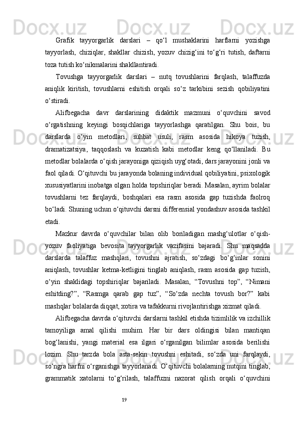 19Grafik   tayyorgarlik   darslari   –   qo‘l   mushaklarini   harflarni   yozishga
tayyorlash,   chiziqlar,   shakllar   chizish,   yozuv   chizig‘ini   to‘g‘ri   tutish,   daftarni
toza tutish ko‘nikmalarini shakllantiradi.
Tovushga   tayyorgarlik   darslari   –   nutq   tovushlarini   farqlash,   talaffuzda
aniqlik   kiritish,   tovushlarni   eshitish   orqali   so‘z   tarkibini   sezish   qobiliyatini
o‘stiradi.
Alifbegacha   davr   darslarining   didaktik   mazmuni   o‘quvchini   savod
o‘rgatishning   keyingi   bosqichlariga   tayyorlashga   qaratilgan.   Shu   bois,   bu
darslarda   o‘yin   metodlari,   suhbat   usuli,   rasm   asosida   hikoya   tuzish,
dramatizatsiya,   taqqoslash   va   kuzatish   kabi   metodlar   keng   qo‘llaniladi.   Bu
metodlar bolalarda o‘qish jarayoniga qiziqish uyg‘otadi, dars jarayonini jonli va
faol qiladi. O‘qituvchi bu jarayonda bolaning individual qobiliyatini, psixologik
xususiyatlarini inobatga olgan holda topshiriqlar beradi. Masalan, ayrim bolalar
tovushlarni   tez   farqlaydi,   boshqalari   esa   rasm   asosida   gap   tuzishda   faolroq
bo‘ladi. Shuning uchun o‘qituvchi darsni differensial yondashuv asosida tashkil
etadi.
Mazkur   davrda   o‘quvchilar   bilan   olib   boriladigan   mashg‘ulotlar   o‘qish-
yozuv   faoliyatiga   bevosita   tayyorgarlik   vazifasini   bajaradi.   Shu   maqsadda
darslarda   talaffuz   mashqlari,   tovushni   ajratish,   so‘zdagi   bo‘g‘inlar   sonini
aniqlash,   tovushlar   ketma-ketligini   tinglab   aniqlash,   rasm   asosida   gap   tuzish,
o‘yin   shaklidagi   topshiriqlar   bajariladi.   Masalan,   “Tovushni   top”,   “Nimani
eshitding?”,   “Rasmga   qarab   gap   tuz”,   “So‘zda   nechta   tovush   bor?”   kabi
mashqlar bolalarda diqqat, xotira va tafakkurni rivojlantirishga xizmat qiladi.
Alifbegacha davrda o‘qituvchi darslarni tashkil etishda tizimlilik va izchillik
tamoyiliga   amal   qilishi   muhim.   Har   bir   dars   oldingisi   bilan   mantiqan
bog‘lanishi,   yangi   material   esa   ilgari   o‘rganilgan   bilimlar   asosida   berilishi
lozim.   Shu   tarzda   bola   asta-sekin   tovushni   eshitadi,   so‘zda   uni   farqlaydi,
so‘ngra harfni o‘rganishga tayyorlanadi. O‘qituvchi bolalarning nutqini tinglab,
grammatik   xatolarni   to‘g‘rilash,   talaffuzni   nazorat   qilish   orqali   o‘quvchini 