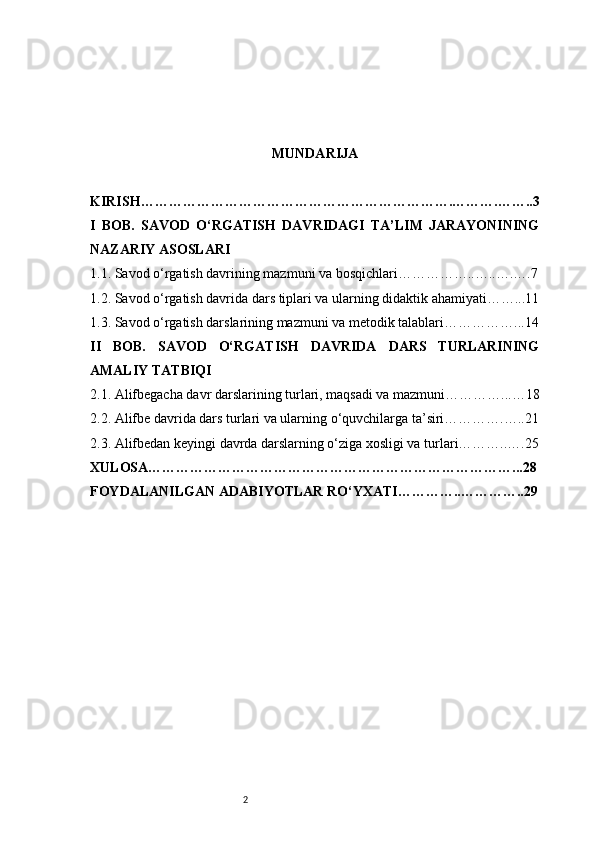 2 MUNDARIJA
KIRISH………………………………………………………….……….……..3
I   BOB.   SAVOD   O‘RGATISH   DAVRIDAGI   TA’LIM   JARAYONINING
NAZARIY ASOSLARI
1.1. Savod o‘rgatish davrining mazmuni va bosqichlari……………..…..….….7
1.2. Savod o‘rgatish davrida dars tiplari va ularning didaktik ahamiyati……...11
1.3. Savod o‘rgatish darslarining mazmuni va metodik talablari……………...14
II   BOB.   SAVOD   O‘RGATISH   DAVRIDA   DARS   TURLARINING
AMALIY TATBIQI
2.1. Alifbegacha davr darslarining turlari, maqsadi va mazmuni…………...…18
2.2. Alifbe davrida dars turlari va ularning o‘quvchilarga ta’siri………….…..21
2.3. Alifbedan keyingi davrda darslarning o‘ziga xosligi va turlari………..….25
XULOSA……………………………………………………………………...28
FOYDALANILGAN ADABIYOTLAR RO‘YXATI…………..…………..29 