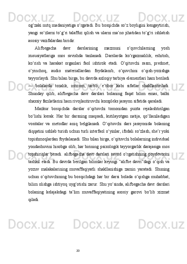 20og‘zaki nutq madaniyatiga o‘rgatadi. Bu bosqichda so‘z boyligini kengaytirish,
yangi so‘zlarni to‘g‘ri talaffuz qilish va ularni ma’no jihatidan to‘g‘ri ishlatish
asosiy vazifalardan biridir.
Alifbegacha   davr   darslarining   mazmuni   o‘quvchilarning   yosh
xususiyatlariga   mos   ravishda   tanlanadi.   Darslarda   ko‘rgazmalilik,   eshitish,
ko‘rish   va   harakat   organlari   faol   ishtirok   etadi.   O‘qituvchi   rasm,   predmet,
o‘yinchoq,   audio   materiallardan   foydalanib,   o‘quvchini   o‘qish-yozishga
tayyorlaydi. Shu bilan birga, bu davrda axloqiy tarbiya elementlari ham beriladi
—   bolalarda   tozalik,   intizom,   tartib,   e’tibor   kabi   sifatlar   shakllantiriladi.
Shunday   qilib,   alifbegacha   davr   darslari   bolaning   faqat   bilim   emas,   balki
shaxsiy fazilatlarini ham rivojlantiruvchi kompleks jarayon sifatida qaraladi.
Mazkur   bosqichda   darslar   o‘qituvchi   tomonidan   puxta   rejalashtirilgan
bo‘lishi   kerak.   Har   bir   darsning   maqsadi,   kutilayotgan   natija,   qo‘llaniladigan
vositalar   va   metodlar   aniq   belgilanadi.   O‘qituvchi   dars   jarayonida   bolaning
diqqatini ushlab turish uchun turli interfaol o‘yinlar, ifodali so‘zlash, she’r yoki
topishmoqlardan foydalanadi. Shu bilan birga, o‘qituvchi bolalarning individual
yondashuvini hisobga olib, har birining psixologik tayyorgarlik darajasiga mos
topshiriqlar   beradi.   alifbegacha   davr   darslari   savod   o‘rgatishning   poydevorini
tashkil   etadi. Bu  davrda  berilgan  bilimlar   keyingi  “alifbe  davri”dagi  o‘qish  va
yozuv   malakalarining   muvaffaqiyatli   shakllanishiga   zamin   yaratadi.   Shuning
uchun   o‘qituvchining   bu   bosqichdagi   har   bir   darsi   bolada   o‘qishga   muhabbat,
bilim olishga ishtiyoq uyg‘otishi zarur. Shu yo‘sinda, alifbegacha davr darslari
bolaning   kelajakdagi   ta’lim   muvaffaqiyatining   asosiy   garovi   bo‘lib   xizmat
qiladi. 