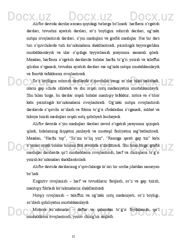 22Alifbe davrida darslar asosan quyidagi turlarga bo‘linadi: harflarni o‘rgatish
darslari,   tovushni   ajratish   darslari,   so‘z   boyligini   oshirish   darslari,   og‘zaki
nutqni   rivojlantirish   darslari,  o‘yin  mashqlari  va   grafik  mashqlar.  Har   bir  dars
turi   o‘quvchilarda   turli   ko‘nikmalarni   shakllantiradi,   psixologik   tayyorgarlikni
mustahkamlaydi   va   ular   o‘qishga   tayyorlanish   jarayonini   samarali   qiladi.
Masalan,  harflarni  o‘rgatish   darslarida  bolalar   harfni   to‘g‘ri  yozish   va  talaffuz
qilishni o‘rganadi, tovushni ajratish darslari esa og‘zaki nutqni mustahkamlaydi
va fonetik tafakkurini rivojlantiradi.
So‘z boyligini oshirish darslarida o‘quvchilar yangi so‘zlar bilan tanishadi,
ularni   gap   ichida   ishlatadi   va   shu   orqali   nutq   madaniyatini   mustahkamlaydi.
Shu   bilan   birga,   bu   darslar   orqali   bolalar   mantiqiy   tafakkur,   xotira   va   e’tibor
kabi   psixologik   ko‘nikmalarni   rivojlantiradi.   Og‘zaki   nutqni   rivojlantirish
darslarida   o‘quvchi   so‘zlash   va   fikrini   to‘g‘ri   ifodalashni   o‘rganadi,   suhbat   va
hikoya tuzish mashqlari orqali nutq qobiliyati kuchayadi.
Alifbe davrida o‘yin mashqlari darslari savod o‘rgatish jarayonini qiziqarli
qiladi,   bolalarning   diqqatini   jamlaydi   va   mustaqil   faoliyatini   rag‘batlantiradi.
Masalan,   “Harfni   top”,   “So‘zni   to‘liq   yoz”,   “Rasmga   qarab   gap   tuz”   kabi
o‘yinlar orqali bolalar bilimni faol ravishda o‘zlashtiradi. Shu bilan birga, grafik
mashqlar   darslarida   qo‘l   mushaklarini   rivojlantirish,   harf   va   chiziqlarni   to‘g‘ri
yozish ko‘nikmalari shakllantiriladi.
Alifbe davrida darslarning o‘quvchilarga ta’siri bir necha jihatdan namoyon
bo‘ladi:
Kognitiv   rivojlanish   –   harf   va   tovushlarni   farqlash,   so‘z   va   gap   tuzish,
mantiqiy fikrlash ko‘nikmalarini shakllantiradi.
Nutqiy   rivojlanish   –   talaffuz   va   og‘zaki   nutq   madaniyati,   so‘z   boyligi,
so‘zlash qobiliyatini mustahkamlaydi.
Motorik   ko‘nikmalar   –   daftar   va   qalamdan   to‘g‘ri   foydalanish,   qo‘l
mushaklarini rivojlantirish, yozuv chizig‘ini saqlash. 