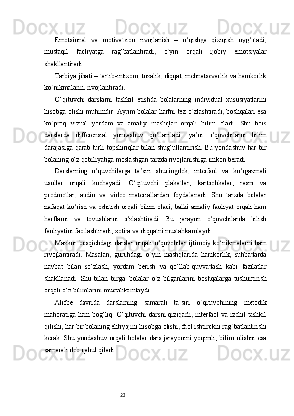 23Emotsional   va   motivatsion   rivojlanish   –   o‘qishga   qiziqish   uyg‘otadi,
mustaqil   faoliyatga   rag‘batlantiradi,   o‘yin   orqali   ijobiy   emotsiyalar
shakllantiradi.
Tarbiya jihati – tartib-intizom, tozalik, diqqat, mehnatsevarlik va hamkorlik
ko‘nikmalarini rivojlantiradi.
O‘qituvchi   darslarni   tashkil   etishda   bolalarning   individual   xususiyatlarini
hisobga olishi muhimdir. Ayrim bolalar harfni tez o‘zlashtiradi, boshqalari esa
ko‘proq   vizual   yordam   va   amaliy   mashqlar   orqali   bilim   oladi.   Shu   bois
darslarda   differensial   yondashuv   qo‘llaniladi,   ya’ni   o‘quvchilarni   bilim
darajasiga qarab turli  topshiriqlar  bilan shug‘ullantirish. Bu yondashuv  har  bir
bolaning o‘z qobiliyatiga moslashgan tarzda rivojlanishiga imkon beradi.
Darslarning   o‘quvchilarga   ta’siri   shuningdek,   interfaol   va   ko‘rgazmali
usullar   orqali   kuchayadi.   O‘qituvchi   plakatlar,   kartochkalar,   rasm   va
predmetlar,   audio   va   video   materiallardan   foydalanadi.   Shu   tarzda   bolalar
nafaqat ko‘rish va eshitish orqali  bilim  oladi, balki  amaliy faoliyat orqali  ham
harflarni   va   tovushlarni   o‘zlashtiradi.   Bu   jarayon   o‘quvchilarda   bilish
faoliyatini faollashtiradi, xotira va diqqatni mustahkamlaydi.
Mazkur   bosqichdagi   darslar  orqali  o‘quvchilar  ijtimoiy ko‘nikmalarni   ham
rivojlantiradi.   Masalan,   guruhdagi   o‘yin   mashqlarida   hamkorlik,   suhbatlarda
navbat   bilan   so‘zlash,   yordam   berish   va   qo‘llab-quvvatlash   kabi   fazilatlar
shakllanadi.   Shu   bilan   birga,   bolalar   o‘z   bilganlarini   boshqalarga   tushuntirish
orqali o‘z bilimlarini mustahkamlaydi.
Alifbe   davrida   darslarning   samarali   ta’siri   o‘qituvchining   metodik
mahoratiga  ham   bog‘liq.  O‘qituvchi   darsni  qiziqarli, interfaol  va  izchil  tashkil
qilishi, har bir bolaning ehtiyojini hisobga olishi, faol ishtirokni rag‘batlantirishi
kerak. Shu yondashuv orqali  bolalar dars jarayonini  yoqimli, bilim olishni  esa
samarali deb qabul qiladi. 