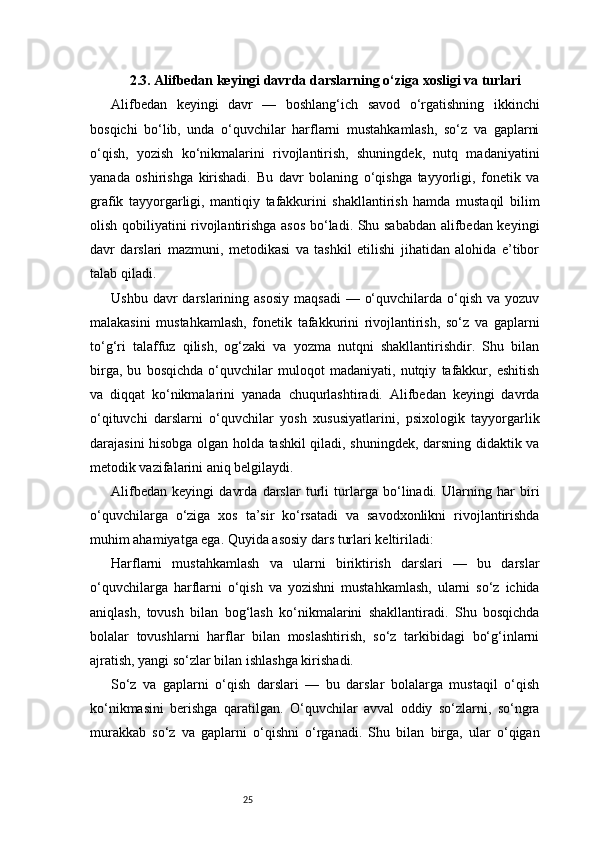 252.3. Alifbedan keyingi davrda darslarning o‘ziga xosligi va turlari
Alifbedan   keyingi   davr   —   boshlang‘ich   savod   o‘rgatishning   ikkinchi
bosqichi   bo‘lib,   unda   o‘quvchilar   harflarni   mustahkamlash,   so‘z   va   gaplarni
o‘qish,   yozish   ko‘nikmalarini   rivojlantirish,   shuningdek,   nutq   madaniyatini
yanada   oshirishga   kirishadi.   Bu   davr   bolaning   o‘qishga   tayyorligi,   fonetik   va
grafik   tayyorgarligi,   mantiqiy   tafakkurini   shakllantirish   hamda   mustaqil   bilim
olish qobiliyatini rivojlantirishga asos bo‘ladi. Shu sababdan alifbedan keyingi
davr   darslari   mazmuni,   metodikasi   va   tashkil   etilishi   jihatidan   alohida   e’tibor
talab qiladi.
Ushbu  davr  darslarining asosiy   maqsadi  —  o‘quvchilarda  o‘qish  va  yozuv
malakasini   mustahkamlash,   fonetik   tafakkurini   rivojlantirish,   so‘z   va   gaplarni
to‘g‘ri   talaffuz   qilish,   og‘zaki   va   yozma   nutqni   shakllantirishdir.   Shu   bilan
birga,   bu   bosqichda   o‘quvchilar   muloqot   madaniyati,   nutqiy   tafakkur,   eshitish
va   diqqat   ko‘nikmalarini   yanada   chuqurlashtiradi.   Alifbedan   keyingi   davrda
o‘qituvchi   darslarni   o‘quvchilar   yosh   xususiyatlarini,   psixologik   tayyorgarlik
darajasini hisobga olgan holda tashkil qiladi, shuningdek, darsning didaktik va
metodik vazifalarini aniq belgilaydi.
Alifbedan   keyingi   davrda   darslar   turli   turlarga   bo‘linadi.   Ularning   har   biri
o‘quvchilarga   o‘ziga   xos   ta’sir   ko‘rsatadi   va   savodxonlikni   rivojlantirishda
muhim ahamiyatga ega. Quyida asosiy dars turlari keltiriladi:
Harflarni   mustahkamlash   va   ularni   biriktirish   darslari   —   bu   darslar
o‘quvchilarga   harflarni   o‘qish   va   yozishni   mustahkamlash,   ularni   so‘z   ichida
aniqlash,   tovush   bilan   bog‘lash   ko‘nikmalarini   shakllantiradi.   Shu   bosqichda
bolalar   tovushlarni   harflar   bilan   moslashtirish,   so‘z   tarkibidagi   bo‘g‘inlarni
ajratish, yangi so‘zlar bilan ishlashga kirishadi.
So‘z   va   gaplarni   o‘qish   darslari   —   bu   darslar   bolalarga   mustaqil   o‘qish
ko‘nikmasini   berishga   qaratilgan.   O‘quvchilar   avval   oddiy   so‘zlarni,   so‘ngra
murakkab   so‘z   va   gaplarni   o‘qishni   o‘rganadi.   Shu   bilan   birga,   ular   o‘qigan 