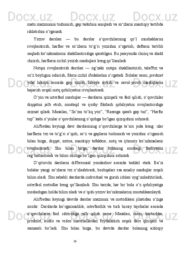 26matn mazmunini tushunish, gap tarkibini aniqlash va so‘zlarni mantiqiy tartibda
ishlatishni o‘rganadi.
Yozuv   darslari   —   bu   darslar   o‘quvchilarning   qo‘l   mushaklarini
rivojlantirish,   harflar   va   so‘zlarni   to‘g‘ri   yozishni   o‘rgatish,   daftarni   tartibli
saqlash ko‘nikmalarini shakllantirishga qaratilgan. Bu jarayonda chiziq va shakl
chizish, harflarni izchil yozish mashqlari keng qo‘llaniladi
Nutqni   rivojlantirish   darslari   —   og‘zaki   nutqni   shakllantirish,   talaffuz   va
so‘z boyligini oshirish, fikrni izchil ifodalashni o‘rgatadi. Bolalar rasm, predmet
yoki   hikoya   asosida   gap   tuzish,   hikoya   aytish   va   savol-javob   mashqlarini
bajarish orqali nutq qobiliyatini rivojlantiradi.
O‘yin va interfaol mashqlar — darslarni qiziqarli va faol qilish, o‘quvchilar
diqqatini   jalb   etish,   mustaqil   va   ijodiy   fikrlash   qobiliyatini   rivojlantirishga
xizmat   qiladi.  Masalan,  “So‘zni   to‘liq  yoz”,   “Rasmga   qarab  gap  tuz”,  “Harfni
top” kabi o‘yinlar o‘quvchilarning o‘qishga bo‘lgan qiziqishini oshiradi.
Alifbedan   keyingi   davr   darslarining   o‘quvchilarga   ta’siri   juda   keng:   ular
harflarni tez va to‘g‘ri o‘qish, so‘z va gaplarni tushunish va yozishni o‘rganish
bilan   birga,   diqqat,   xotira,   mantiqiy   tafakkur,   nutq   va   ijtimoiy   ko‘nikmalarni
rivojlantiradi.   Shu   bilan   birga,   darslar   bolaning   mustaqil   faoliyatini
rag‘batlantiradi va bilim olishga bo‘lgan qiziqishini oshiradi.
O‘qituvchi   darslarni   differensial   yondashuv   asosida   tashkil   etadi.   Ba’zi
bolalar yangi so‘zlarni tez o‘zlashtiradi, boshqalari esa amaliy mashqlar orqali
bilim oladi. Shu sababli darslarda individual va guruh ishlari uyg‘unlashtiriladi,
interfaol   metodlar   keng   qo‘llaniladi.   Shu   tarzda,   har   bir   bola   o‘z   qobiliyatiga
moslashgan holda bilim oladi va o‘qish-yozuv ko‘nikmalarini mustahkamlaydi.
Alifbedan   keyingi   davrda   darslar   mazmuni   va   metodikasi   jihatidan   o‘ziga
xosdir.   Darslarda   ko‘rgazmalilik,   interfaollik   va   turli   hissiy   tajribalar   asosida
o‘quvchilarni   faol   ishtirokga   jalb   qilish   zarur.   Masalan,   rasm,   kartochka,
predmet,   audio   va   video   materiallardan   foydalanish   orqali   dars   qiziqarli   va
samarali   bo‘ladi.   Shu   bilan   birga,   bu   davrda   darslar   bolaning   axloqiy 
